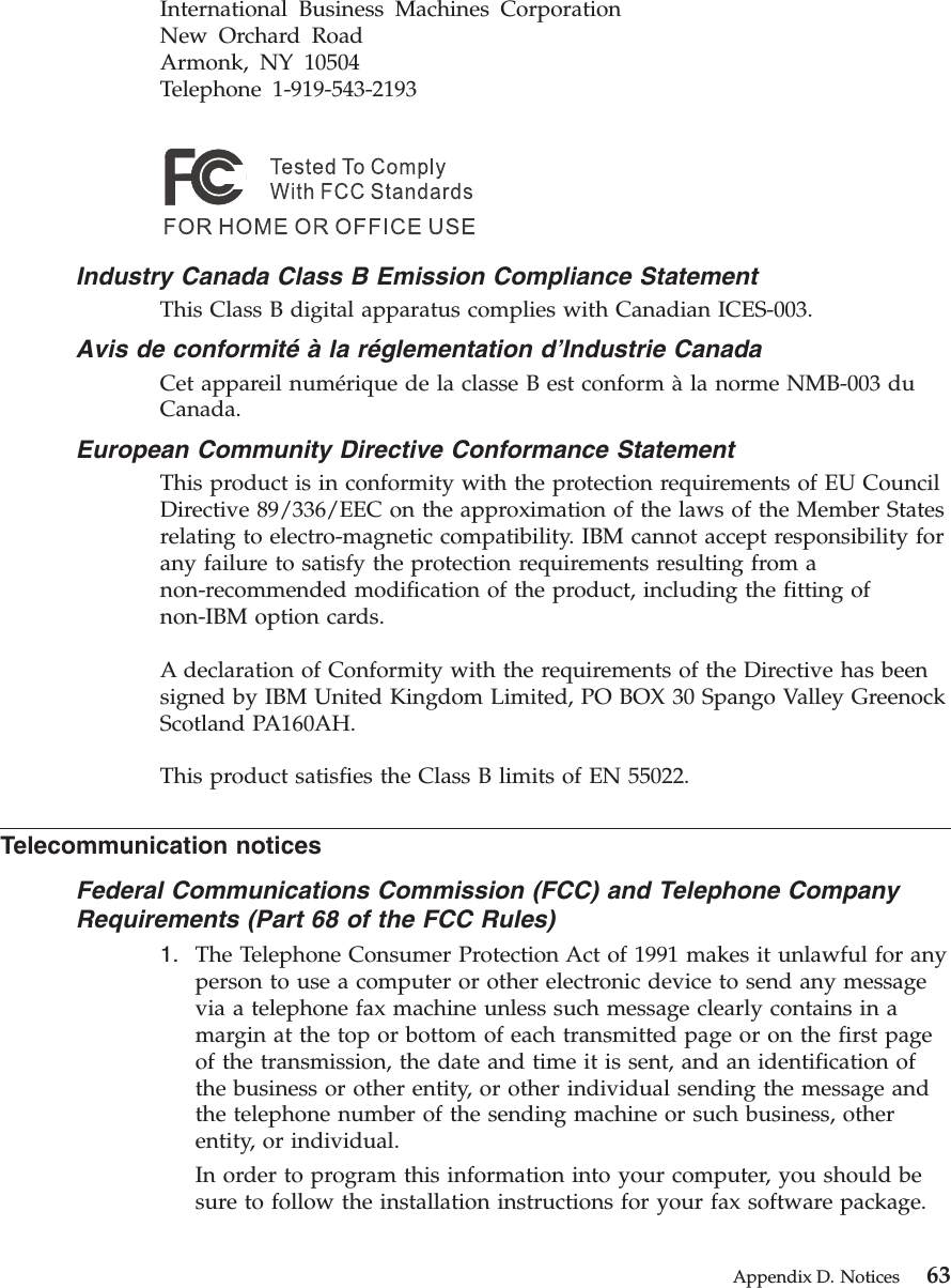 International Business Machines CorporationNew Orchard RoadArmonk, NY 10504Telephone 1-919-543-2193Industry Canada Class B Emission Compliance StatementThis Class B digital apparatus complies with Canadian ICES-003.Avis de conformité à la réglementation d’Industrie CanadaCet appareil numérique de la classe B est conform àla norme NMB-003 duCanada.European Community Directive Conformance StatementThis product is in conformity with the protection requirements of EU CouncilDirective 89/336/EEC on the approximation of the laws of the Member Statesrelating to electro-magnetic compatibility. IBM cannot accept responsibility forany failure to satisfy the protection requirements resulting from anon-recommended modification of the product, including the fitting ofnon-IBM option cards.A declaration of Conformity with the requirements of the Directive has beensigned by IBM United Kingdom Limited, PO BOX 30 Spango Valley GreenockScotland PA160AH.This product satisfies the Class B limits of EN 55022.Telecommunication noticesFederal Communications Commission (FCC) and Telephone CompanyRequirements (Part 68 of the FCC Rules)1. The Telephone Consumer Protection Act of 1991 makes it unlawful for anyperson to use a computer or other electronic device to send any messagevia a telephone fax machine unless such message clearly contains in amargin at the top or bottom of each transmitted page or on the first pageof the transmission, the date and time it is sent, and an identification ofthe business or other entity, or other individual sending the message andthe telephone number of the sending machine or such business, otherentity, or individual.In order to program this information into your computer, you should besure to follow the installation instructions for your fax software package.Appendix D. Notices 63