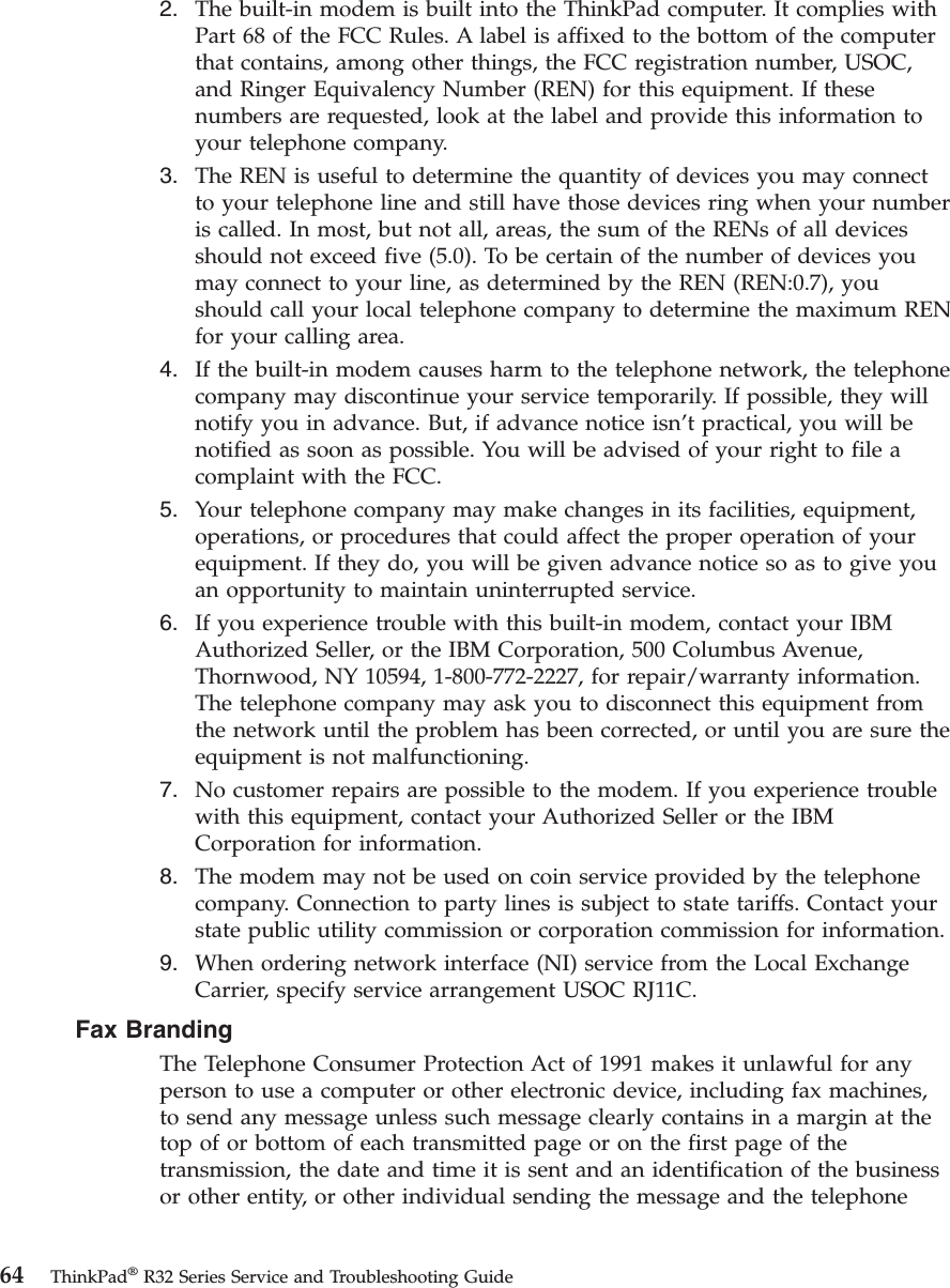 2. The built-in modem is built into the ThinkPad computer. It complies withPart 68 of the FCC Rules. A label is affixed to the bottom of the computerthat contains, among other things, the FCC registration number, USOC,and Ringer Equivalency Number (REN) for this equipment. If thesenumbers are requested, look at the label and provide this information toyour telephone company.3. The REN is useful to determine the quantity of devices you may connectto your telephone line and still have those devices ring when your numberis called. In most, but not all, areas, the sum of the RENs of all devicesshould not exceed five (5.0). To be certain of the number of devices youmay connect to your line, as determined by the REN (REN:0.7), youshould call your local telephone company to determine the maximum RENfor your calling area.4. If the built-in modem causes harm to the telephone network, the telephonecompany may discontinue your service temporarily. If possible, they willnotify you in advance. But, if advance notice isn’t practical, you will benotified as soon as possible. You will be advised of your right to file acomplaint with the FCC.5. Your telephone company may make changes in its facilities, equipment,operations, or procedures that could affect the proper operation of yourequipment. If they do, you will be given advance notice so as to give youan opportunity to maintain uninterrupted service.6. If you experience trouble with this built-in modem, contact your IBMAuthorized Seller, or the IBM Corporation, 500 Columbus Avenue,Thornwood, NY 10594, 1-800-772-2227, for repair/warranty information.The telephone company may ask you to disconnect this equipment fromthe network until the problem has been corrected, or until you are sure theequipment is not malfunctioning.7. No customer repairs are possible to the modem. If you experience troublewith this equipment, contact your Authorized Seller or the IBMCorporation for information.8. The modem may not be used on coin service provided by the telephonecompany. Connection to party lines is subject to state tariffs. Contact yourstate public utility commission or corporation commission for information.9. When ordering network interface (NI) service from the Local ExchangeCarrier, specify service arrangement USOC RJ11C.Fax BrandingThe Telephone Consumer Protection Act of 1991 makes it unlawful for anyperson to use a computer or other electronic device, including fax machines,to send any message unless such message clearly contains in a margin at thetop of or bottom of each transmitted page or on the first page of thetransmission, the date and time it is sent and an identification of the businessor other entity, or other individual sending the message and the telephone64 ThinkPad®R32 Series Service and Troubleshooting Guide