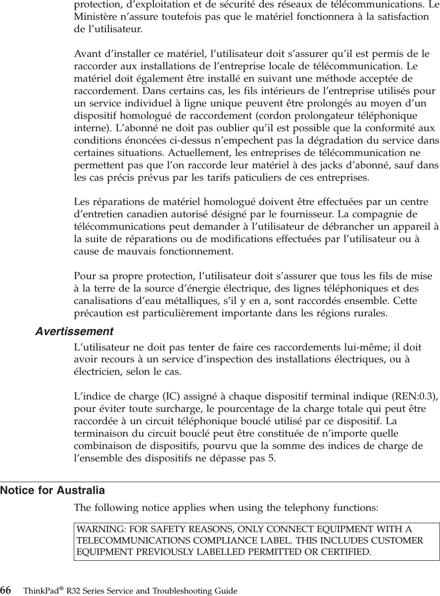 protection, d’exploitation et de sécuritédes réseaux de télécommunications. LeMinistère n’assure toutefois pas que le matériel fonctionnera àla satisfactionde l’utilisateur.Avant d’installer ce matériel, l’utilisateur doit s’assurer qu’il est permis de leraccorder aux installations de l’entreprise locale de télécommunication. Lematériel doit également être installéen suivant une méthode acceptéederaccordement. Dans certains cas, les fils intérieurs de l’entreprise utilisés pourun service individuel àligne unique peuvent être prolongés au moyen d’undispositif homologuéde raccordement (cordon prolongateur téléphoniqueinterne). L’abonnéne doit pas oublier qu’il est possible que la conformitéauxconditions énoncées ci-dessus n’empechent pas la dégradation du service danscertaines situations. Actuellement, les entreprises de télécommunication nepermettent pas que l’on raccorde leur matériel àdes jacks d’abonné, sauf dansles cas précis prévus par les tarifs paticuliers de ces entreprises.Les réparations de matériel homologuédoivent être effectuées par un centred’entretien canadien autorisédésignépar le fournisseur. La compagnie detélécommunications peut demander àl’utilisateur de débrancher un appareil àla suite de réparations ou de modifications effectuées par l’utilisateur ou àcause de mauvais fonctionnement.Pour sa propre protection, l’utilisateur doit s’assurer que tous les fils de miseàla terre de la source d’énergie électrique, des lignes téléphoniques et descanalisations d’eau métalliques, s’il y en a, sont raccordés ensemble. Cetteprécaution est particulièrement importante dans les régions rurales.AvertissementL’utilisateur ne doit pas tenter de faire ces raccordements lui-même; il doitavoir recours àun service d’inspection des installations électriques, ou àélectricien, selon le cas.L’indice de charge (IC) assignéàchaque dispositif terminal indique (REN:0.3),pour éviter toute surcharge, le pourcentage de la charge totale qui peut êtreraccordéeàun circuit téléphonique boucléutilisépar ce dispositif. Laterminaison du circuit bouclépeut être constituéeden’importe quellecombinaison de dispositifs, pourvu que la somme des indices de charge del’ensemble des dispositifs ne dépasse pas 5.Notice for AustraliaThe following notice applies when using the telephony functions:WARNING: FOR SAFETY REASONS, ONLY CONNECT EQUIPMENT WITH ATELECOMMUNICATIONS COMPLIANCE LABEL. THIS INCLUDES CUSTOMEREQUIPMENT PREVIOUSLY LABELLED PERMITTED OR CERTIFIED.66 ThinkPad®R32 Series Service and Troubleshooting Guide