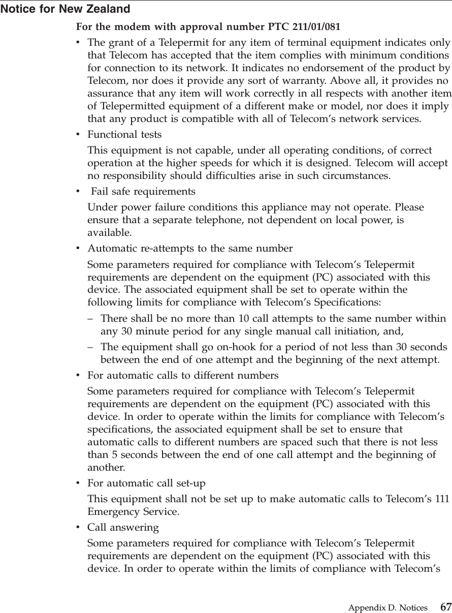Notice for New ZealandFor the modem with approval number PTC 211/01/081vThe grant of a Telepermit for any item of terminal equipment indicates onlythat Telecom has accepted that the item complies with minimum conditionsfor connection to its network. It indicates no endorsement of the product byTelecom, nor does it provide any sort of warranty. Above all, it provides noassurance that any item will work correctly in all respects with another itemof Telepermitted equipment of a different make or model, nor does it implythat any product is compatible with all of Telecom’s network services.vFunctional testsThis equipment is not capable, under all operating conditions, of correctoperation at the higher speeds for which it is designed. Telecom will acceptno responsibility should difficulties arise in such circumstances.vFail safe requirementsUnder power failure conditions this appliance may not operate. Pleaseensure that a separate telephone, not dependent on local power, isavailable.vAutomatic re-attempts to the same numberSome parameters required for compliance with Telecom’s Telepermitrequirements are dependent on the equipment (PC) associated with thisdevice. The associated equipment shall be set to operate within thefollowing limits for compliance with Telecom’s Specifications:–There shall be no more than 10 call attempts to the same number withinany 30 minute period for any single manual call initiation, and,–The equipment shall go on-hook for a period of not less than 30 secondsbetween the end of one attempt and the beginning of the next attempt.vFor automatic calls to different numbersSome parameters required for compliance with Telecom’s Telepermitrequirements are dependent on the equipment (PC) associated with thisdevice. In order to operate within the limits for compliance with Telecom’sspecifications, the associated equipment shall be set to ensure thatautomatic calls to different numbers are spaced such that there is not lessthan 5 seconds between the end of one call attempt and the beginning ofanother.vFor automatic call set-upThis equipment shall not be set up to make automatic calls to Telecom’s 111Emergency Service.vCall answeringSome parameters required for compliance with Telecom’s Telepermitrequirements are dependent on the equipment (PC) associated with thisdevice. In order to operate within the limits of compliance with Telecom’sAppendix D. Notices 67