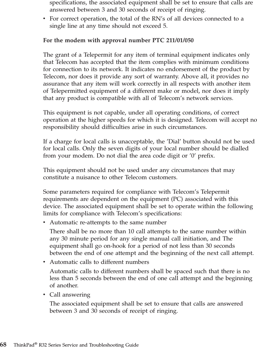 specifications, the associated equipment shall be set to ensure that calls areanswered between 3 and 30 seconds of receipt of ringing.vFor correct operation, the total of the RN’s of all devices connected to asingle line at any time should not exceed 5.For the modem with approval number PTC 211/01/050The grant of a Telepermit for any item of terminal equipment indicates onlythat Telecom has accepted that the item complies with minimum conditionsfor connection to its network. It indicates no endorsement of the product byTelecom, nor does it provide any sort of warranty. Above all, it provides noassurance that any item will work correctly in all respects with another itemof Telepermitted equipment of a different make or model, nor does it implythat any product is compatible with all of Telecom’s network services.This equipment is not capable, under all operating conditions, of correctoperation at the higher speeds for which it is designed. Telecom will accept noresponsibility should difficulties arise in such circumstances.If a charge for local calls is unacceptable, the ’Dial’button should not be usedfor local calls. Only the seven digits of your local number should be dialledfrom your modem. Do not dial the area code digit or ’0’prefix.This equipment should not be used under any circumstances that mayconstitute a nuisance to other Telecom customers.Some parameters required for compliance with Telecom’s Telepermitrequirements are dependent on the equipment (PC) associated with thisdevice. The associated equipment shall be set to operate within the followinglimits for compliance with Telecom’s specifications:vAutomatic re-attempts to the same numberThere shall be no more than 10 call attempts to the same number withinany 30 minute period for any single manual call initiation, and Theequipment shall go on-hook for a period of not less than 30 secondsbetween the end of one attempt and the beginning of the next call attempt.vAutomatic calls to different numbersAutomatic calls to different numbers shall be spaced such that there is noless than 5 seconds between the end of one call attempt and the beginningof another.vCall answeringThe associated equipment shall be set to ensure that calls are answeredbetween 3 and 30 seconds of receipt of ringing.68 ThinkPad®R32 Series Service and Troubleshooting Guide