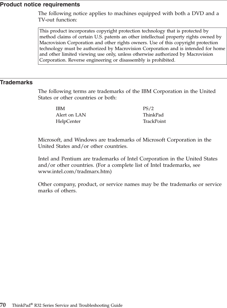 Product notice requirementsThe following notice applies to machines equipped with both a DVD and aTV-out function:This product incorporates copyright protection technology that is protected bymethod claims of certain U.S. patents an other intellectual property rights owned byMacrovision Corporation and other rights owners. Use of this copyright protectiontechnology must be authorized by Macrovision Corporation and is intended for homeand other limited viewing use only, unless otherwise authorized by MacrovisionCorporation. Reverse engineering or disassembly is prohibited.TrademarksThe following terms are trademarks of the IBM Corporation in the UnitedStates or other countries or both:IBM PS/2Alert on LAN ThinkPadHelpCenter TrackPointMicrosoft, and Windows are trademarks of Microsoft Corporation in theUnited States and/or other countries.Intel and Pentium are trademarks of Intel Corporation in the United Statesand/or other countries. (For a complete list of Intel trademarks, seewww.intel.com/tradmarx.htm)Other company, product, or service names may be the trademarks or servicemarks of others.70 ThinkPad®R32 Series Service and Troubleshooting Guide
