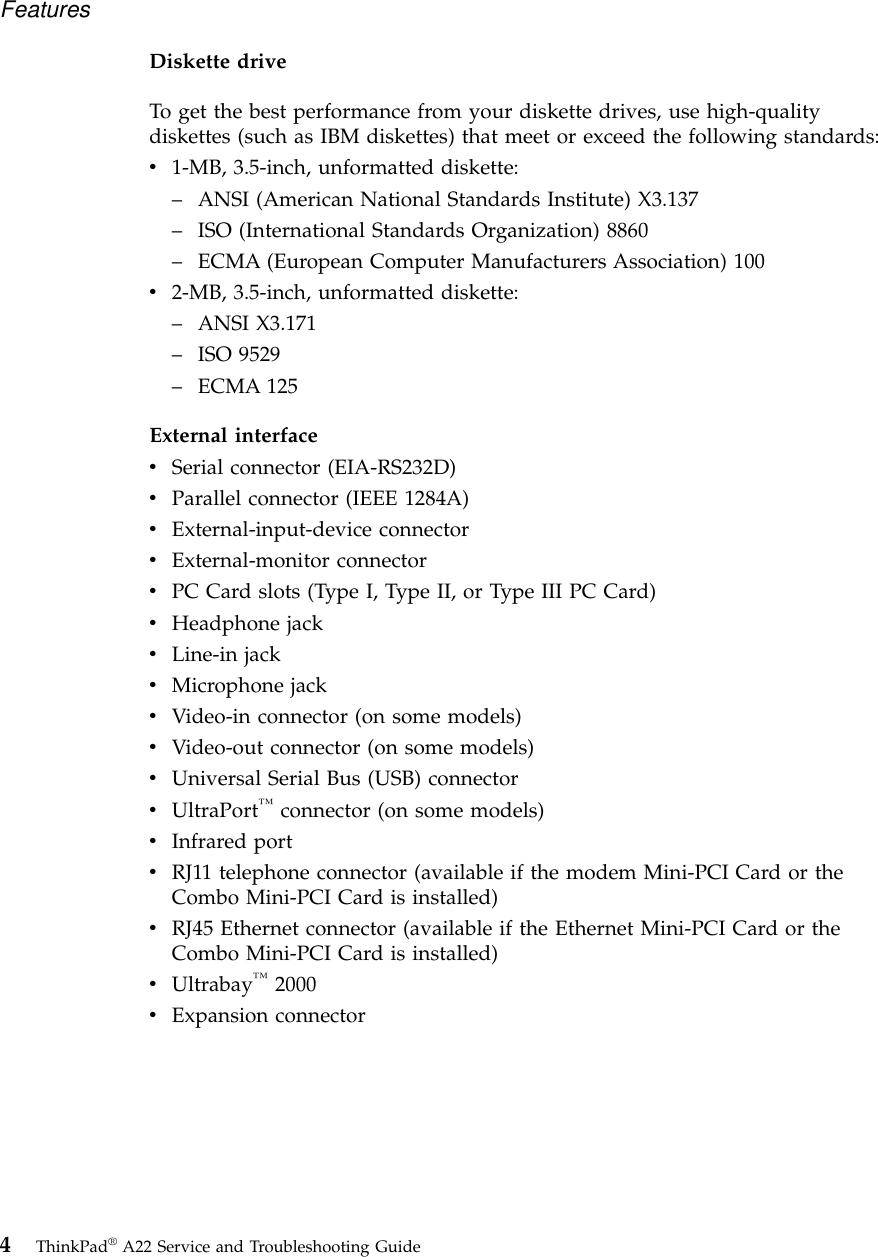 Diskette driveTo get the best performance from your diskette drives, use high-qualitydiskettes (such as IBM diskettes) that meet or exceed the following standards:v1-MB, 3.5-inch, unformatted diskette:–ANSI (American National Standards Institute) X3.137–ISO (International Standards Organization) 8860–ECMA (European Computer Manufacturers Association) 100v2-MB, 3.5-inch, unformatted diskette:–ANSI X3.171–ISO 9529–ECMA 125External interfacevSerial connector (EIA-RS232D)vParallel connector (IEEE 1284A)vExternal-input-device connectorvExternal-monitor connectorvPC Card slots (Type I, Type II, or Type III PC Card)vHeadphone jackvLine-in jackvMicrophone jackvVideo-in connector (on some models)vVideo-out connector (on some models)vUniversal Serial Bus (USB) connectorvUltraPort™connector (on some models)vInfrared portvRJ11 telephone connector (available if the modem Mini-PCI Card or theCombo Mini-PCI Card is installed)vRJ45 Ethernet connector (available if the Ethernet Mini-PCI Card or theCombo Mini-PCI Card is installed)vUltrabay™2000vExpansion connectorFeatures4ThinkPad®A22 Service and Troubleshooting Guide