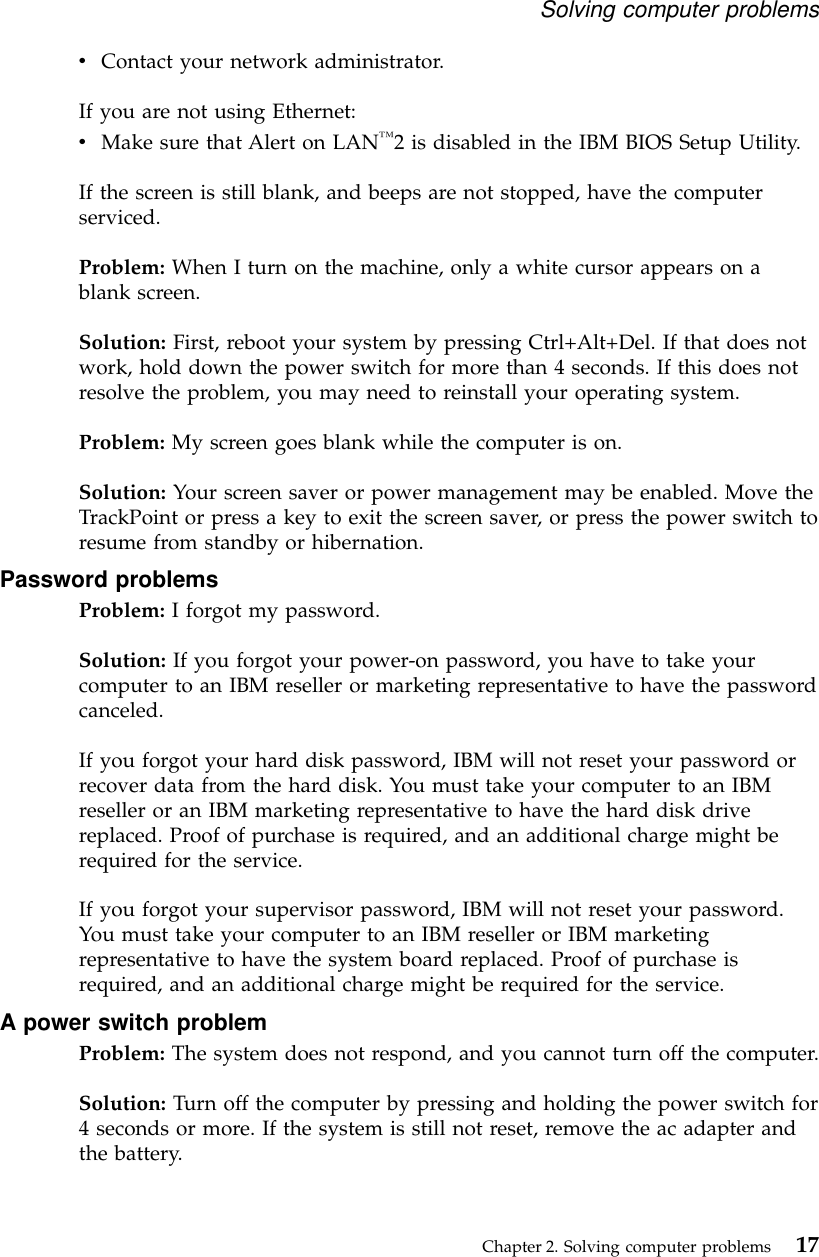 vContact your network administrator.If you are not using Ethernet:vMake sure that Alert on LAN™2 is disabled in the IBM BIOS Setup Utility.If the screen is still blank, and beeps are not stopped, have the computerserviced.Problem: When I turn on the machine, only a white cursor appears on ablank screen.Solution: First, reboot your system by pressing Ctrl+Alt+Del. If that does notwork, hold down the power switch for more than 4 seconds. If this does notresolve the problem, you may need to reinstall your operating system.Problem: My screen goes blank while the computer is on.Solution: Your screen saver or power management may be enabled. Move theTrackPoint or press a key to exit the screen saver, or press the power switch toresume from standby or hibernation.Password problemsProblem: I forgot my password.Solution: If you forgot your power-on password, you have to take yourcomputer to an IBM reseller or marketing representative to have the passwordcanceled.If you forgot your hard disk password, IBM will not reset your password orrecover data from the hard disk. You must take your computer to an IBMreseller or an IBM marketing representative to have the hard disk drivereplaced. Proof of purchase is required, and an additional charge might berequired for the service.If you forgot your supervisor password, IBM will not reset your password.You must take your computer to an IBM reseller or IBM marketingrepresentative to have the system board replaced. Proof of purchase isrequired, and an additional charge might be required for the service.A power switch problemProblem: The system does not respond, and you cannot turn off the computer.Solution: Turn off the computer by pressing and holding the power switch for4 seconds or more. If the system is still not reset, remove the ac adapter andthe battery.Solving computer problemsChapter 2. Solving computer problems 17