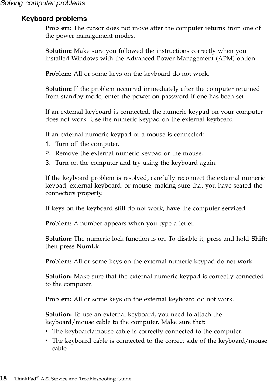 Keyboard problemsProblem: The cursor does not move after the computer returns from one ofthe power management modes.Solution: Make sure you followed the instructions correctly when youinstalled Windows with the Advanced Power Management (APM) option.Problem: All or some keys on the keyboard do not work.Solution: If the problem occurred immediately after the computer returnedfrom standby mode, enter the power-on password if one has been set.If an external keyboard is connected, the numeric keypad on your computerdoes not work. Use the numeric keypad on the external keyboard.If an external numeric keypad or a mouse is connected:1. Turn off the computer.2. Remove the external numeric keypad or the mouse.3. Turn on the computer and try using the keyboard again.If the keyboard problem is resolved, carefully reconnect the external numerickeypad, external keyboard, or mouse, making sure that you have seated theconnectors properly.If keys on the keyboard still do not work, have the computer serviced.Problem: A number appears when you type a letter.Solution: The numeric lock function is on. To disable it, press and hold Shift;then press NumLk.Problem: All or some keys on the external numeric keypad do not work.Solution: Make sure that the external numeric keypad is correctly connectedto the computer.Problem: All or some keys on the external keyboard do not work.Solution: To use an external keyboard, you need to attach thekeyboard/mouse cable to the computer. Make sure that:vThe keyboard/mouse cable is correctly connected to the computer.vThe keyboard cable is connected to the correct side of the keyboard/mousecable.Solving computer problems18 ThinkPad®A22 Service and Troubleshooting Guide