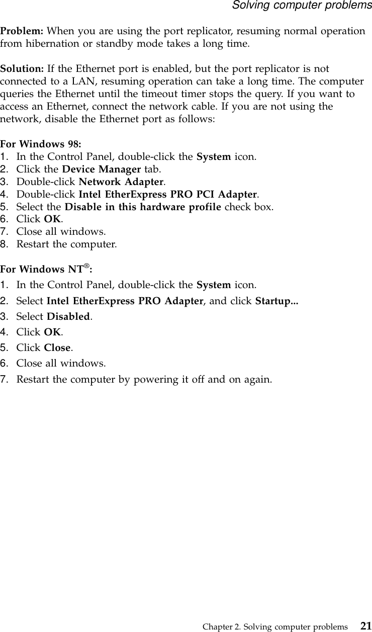 Problem: When you are using the port replicator, resuming normal operationfrom hibernation or standby mode takes a long time.Solution: If the Ethernet port is enabled, but the port replicator is notconnected to a LAN, resuming operation can take a long time. The computerqueries the Ethernet until the timeout timer stops the query. If you want toaccess an Ethernet, connect the network cable. If you are not using thenetwork, disable the Ethernet port as follows:For Windows 98:1. In the Control Panel, double-click the System icon.2. Click the Device Manager tab.3. Double-click Network Adapter.4. Double-click Intel EtherExpress PRO PCI Adapter.5. Select the Disable in this hardware profile check box.6. Click OK.7. Close all windows.8. Restart the computer.For Windows NT®:1. In the Control Panel, double-click the System icon.2. Select Intel EtherExpress PRO Adapter, and click Startup...3. Select Disabled.4. Click OK.5. Click Close.6. Close all windows.7. Restart the computer by powering it off and on again.Solving computer problemsChapter 2. Solving computer problems 21