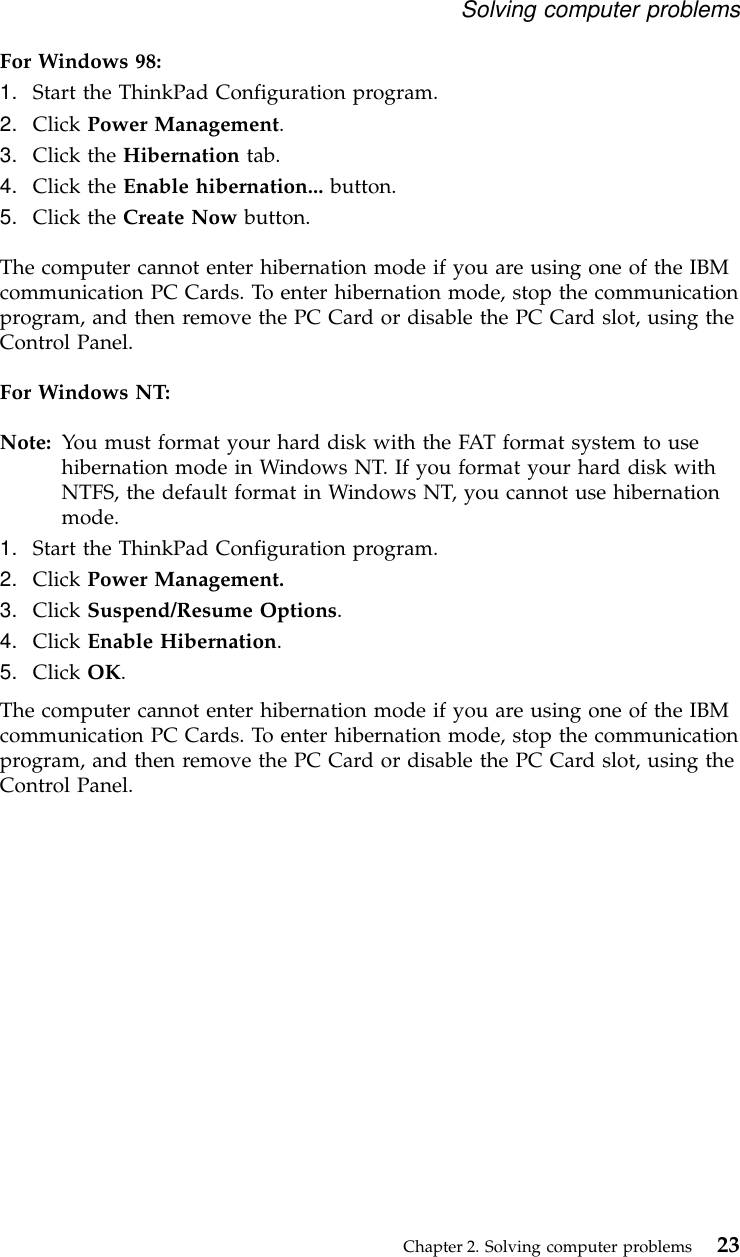For Windows 98:1. Start the ThinkPad Configuration program.2. Click Power Management.3. Click the Hibernation tab.4. Click the Enable hibernation... button.5. Click the Create Now button.The computer cannot enter hibernation mode if you are using one of the IBMcommunication PC Cards. To enter hibernation mode, stop the communicationprogram, and then remove the PC Card or disable the PC Card slot, using theControl Panel.For Windows NT:Note: You must format your hard disk with the FAT format system to usehibernation mode in Windows NT. If you format your hard disk withNTFS, the default format in Windows NT, you cannot use hibernationmode.1. Start the ThinkPad Configuration program.2. Click Power Management.3. Click Suspend/Resume Options.4. Click Enable Hibernation.5. Click OK.The computer cannot enter hibernation mode if you are using one of the IBMcommunication PC Cards. To enter hibernation mode, stop the communicationprogram, and then remove the PC Card or disable the PC Card slot, using theControl Panel.Solving computer problemsChapter 2. Solving computer problems 23
