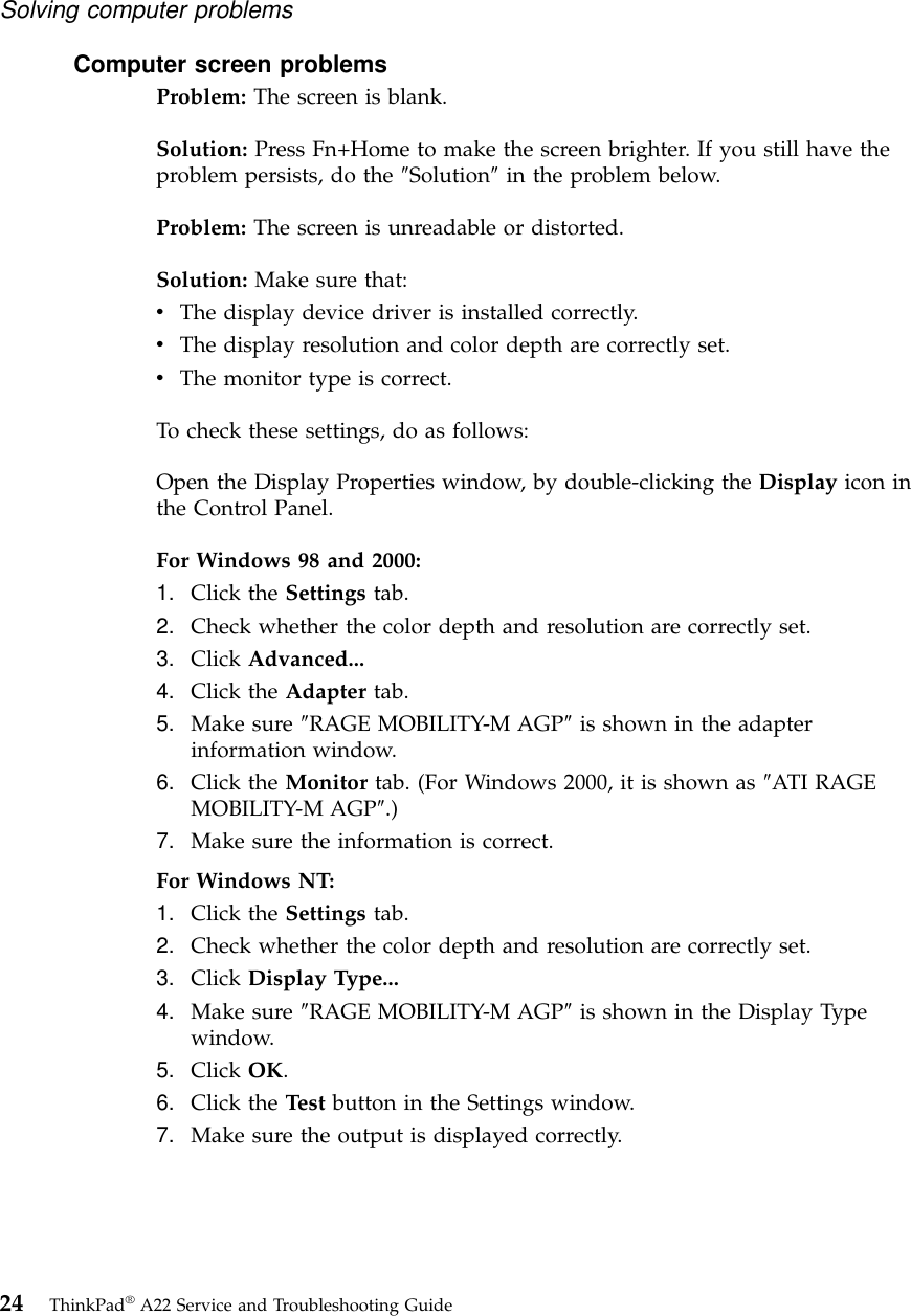 Computer screen problemsProblem: The screen is blank.Solution: Press Fn+Home to make the screen brighter. If you still have theproblem persists, do the ″Solution″in the problem below.Problem: The screen is unreadable or distorted.Solution: Make sure that:vThe display device driver is installed correctly.vThe display resolution and color depth are correctly set.vThe monitor type is correct.To check these settings, do as follows:Open the Display Properties window, by double-clicking the Display icon inthe Control Panel.For Windows 98 and 2000:1. Click the Settings tab.2. Check whether the color depth and resolution are correctly set.3. Click Advanced...4. Click the Adapter tab.5. Make sure ″RAGE MOBILITY-M AGP″is shown in the adapterinformation window.6. Click the Monitor tab. (For Windows 2000, it is shown as ″ATI RAGEMOBILITY-M AGP″.)7. Make sure the information is correct.For Windows NT:1. Click the Settings tab.2. Check whether the color depth and resolution are correctly set.3. Click Display Type...4. Make sure ″RAGE MOBILITY-M AGP″is shown in the Display Typewindow.5. Click OK.6. Click the Test button in the Settings window.7. Make sure the output is displayed correctly.Solving computer problems24 ThinkPad®A22 Service and Troubleshooting Guide
