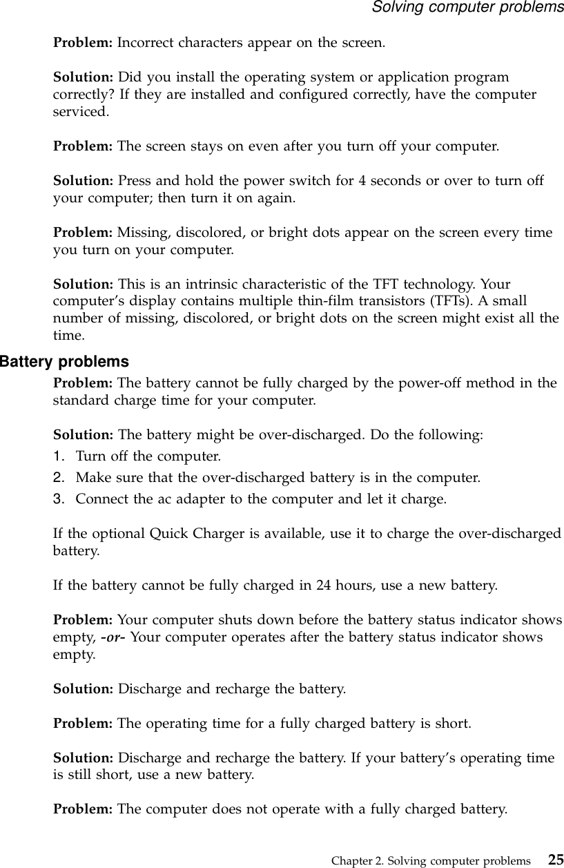 Problem: Incorrect characters appear on the screen.Solution: Did you install the operating system or application programcorrectly? If they are installed and configured correctly, have the computerserviced.Problem: The screen stays on even after you turn off your computer.Solution: Press and hold the power switch for 4 seconds or over to turn offyour computer; then turn it on again.Problem: Missing, discolored, or bright dots appear on the screen every timeyou turn on your computer.Solution: This is an intrinsic characteristic of the TFT technology. Yourcomputer’s display contains multiple thin-film transistors (TFTs). A smallnumber of missing, discolored, or bright dots on the screen might exist all thetime.Battery problemsProblem: The battery cannot be fully charged by the power-off method in thestandard charge time for your computer.Solution: The battery might be over-discharged. Do the following:1. Turn off the computer.2. Make sure that the over-discharged battery is in the computer.3. Connect the ac adapter to the computer and let it charge.If the optional Quick Charger is available, use it to charge the over-dischargedbattery.If the battery cannot be fully charged in 24 hours, use a new battery.Problem: Your computer shuts down before the battery status indicator showsempty, -or- Your computer operates after the battery status indicator showsempty.Solution: Discharge and recharge the battery.Problem: The operating time for a fully charged battery is short.Solution: Discharge and recharge the battery. If your battery’s operating timeis still short, use a new battery.Problem: The computer does not operate with a fully charged battery.Solving computer problemsChapter 2. Solving computer problems 25