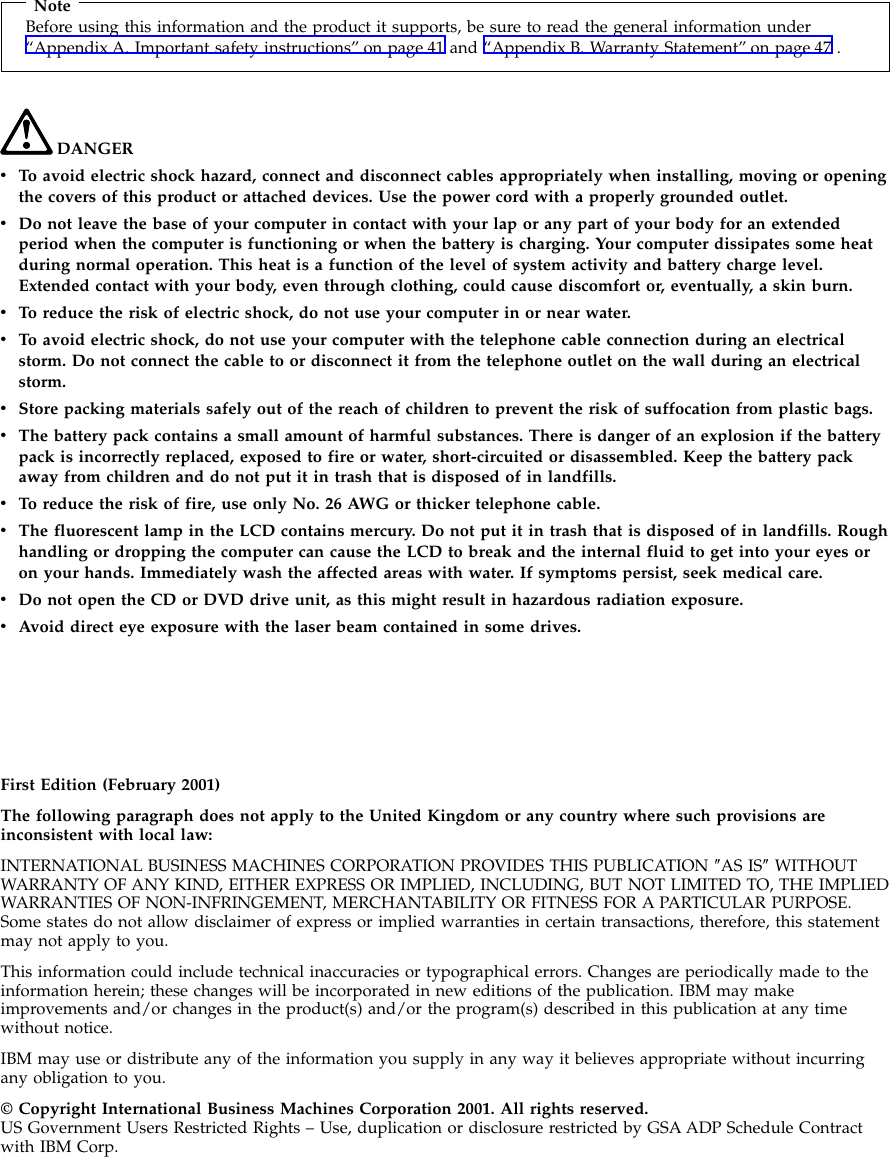 NoteBefore using this information and the product it supports, be sure to read the general information under“Appendix A. Important safety instructions” on page 41 and “Appendix B. Warranty Statement” on page 47 .DANGERvTo avoid electric shock hazard, connect and disconnect cables appropriately when installing, moving or openingthe covers of this product or attached devices. Use the power cord with a properly grounded outlet.vDo not leave the base of your computer in contact with your lap or any part of your body for an extendedperiod when the computer is functioning or when the battery is charging. Your computer dissipates some heatduring normal operation. This heat is a function of the level of system activity and battery charge level.Extended contact with your body, even through clothing, could cause discomfort or, eventually, a skin burn.vTo reduce the risk of electric shock, do not use your computer in or near water.vTo avoid electric shock, do not use your computer with the telephone cable connection during an electricalstorm. Do not connect the cable to or disconnect it from the telephone outlet on the wall during an electricalstorm.vStore packing materials safely out of the reach of children to prevent the risk of suffocation from plastic bags.vThe battery pack contains a small amount of harmful substances. There is danger of an explosion if the batterypack is incorrectly replaced, exposed to fire or water, short-circuited or disassembled. Keep the battery packaway from children and do not put it in trash that is disposed of in landfills.vTo reduce the risk of fire, use only No. 26 AWG or thicker telephone cable.vThe fluorescent lamp in the LCD contains mercury. Do not put it in trash that is disposed of in landfills. Roughhandling or dropping the computer can cause the LCD to break and the internal fluid to get into your eyes oron your hands. Immediately wash the affected areas with water. If symptoms persist, seek medical care.vDo not open the CD or DVD drive unit, as this might result in hazardous radiation exposure.vAvoid direct eye exposure with the laser beam contained in some drives.First Edition (February 2001)The following paragraph does not apply to the United Kingdom or any country where such provisions areinconsistent with local law:INTERNATIONAL BUSINESS MACHINES CORPORATION PROVIDES THIS PUBLICATION ″AS IS″WITHOUTWARRANTY OF ANY KIND, EITHER EXPRESS OR IMPLIED, INCLUDING, BUT NOT LIMITED TO, THE IMPLIEDWARRANTIES OF NON-INFRINGEMENT, MERCHANTABILITY OR FITNESS FOR A PARTICULAR PURPOSE.Some states do not allow disclaimer of express or implied warranties in certain transactions, therefore, this statementmay not apply to you.This information could include technical inaccuracies or typographical errors. Changes are periodically made to theinformation herein; these changes will be incorporated in new editions of the publication. IBM may makeimprovements and/or changes in the product(s) and/or the program(s) described in this publication at any timewithout notice.IBM may use or distribute any of the information you supply in any way it believes appropriate without incurringany obligation to you.© Copyright International Business Machines Corporation 2001. All rights reserved.US Government Users Restricted Rights – Use, duplication or disclosure restricted by GSA ADP Schedule Contractwith IBM Corp.
