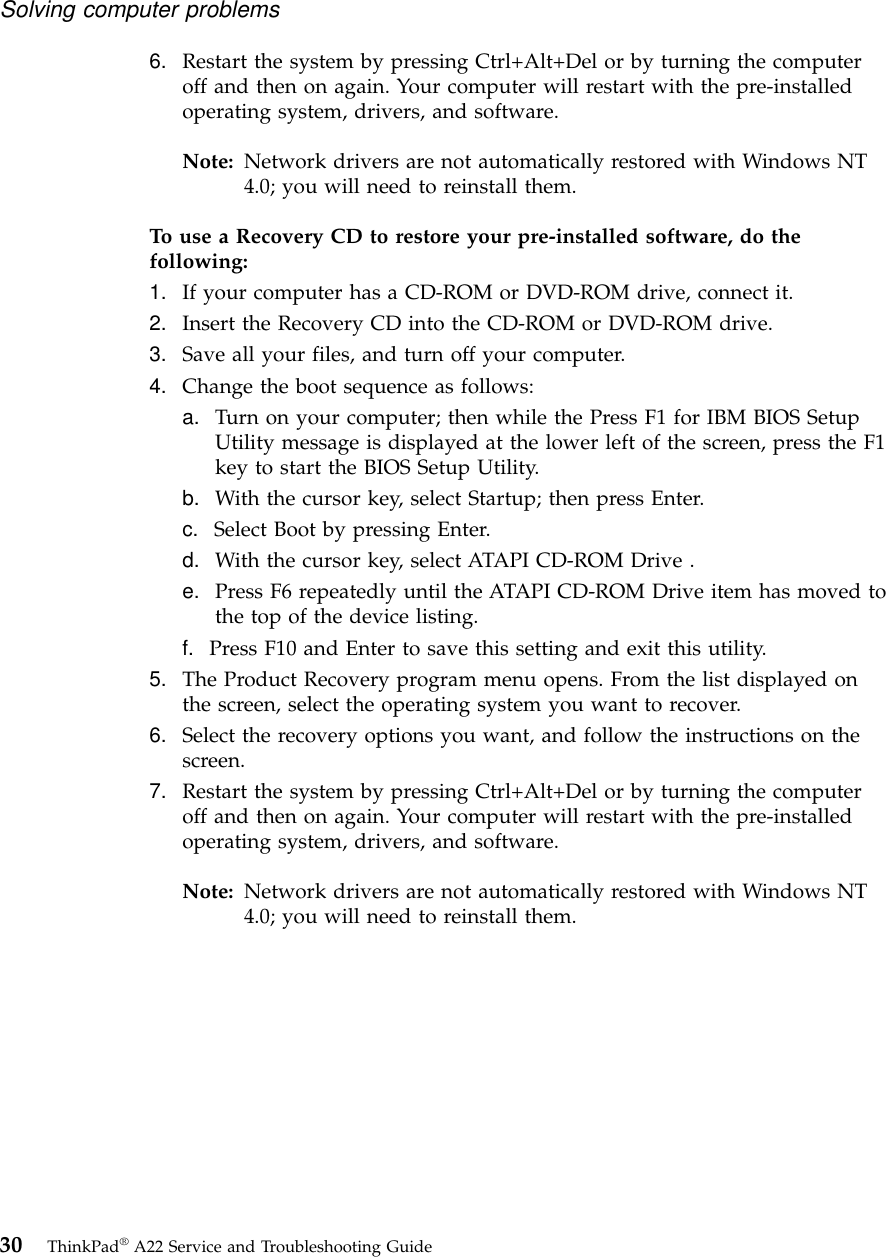 6. Restart the system by pressing Ctrl+Alt+Del or by turning the computeroff and then on again. Your computer will restart with the pre-installedoperating system, drivers, and software.Note: Network drivers are not automatically restored with Windows NT4.0; you will need to reinstall them.To use a Recovery CD to restore your pre-installed software, do thefollowing:1. If your computer has a CD-ROM or DVD-ROM drive, connect it.2. Insert the Recovery CD into the CD-ROM or DVD-ROM drive.3. Save all your files, and turn off your computer.4. Change the boot sequence as follows:a. Turn on your computer; then while the Press F1 for IBM BIOS SetupUtility message is displayed at the lower left of the screen, press the F1key to start the BIOS Setup Utility.b. With the cursor key, select Startup; then press Enter.c. Select Boot by pressing Enter.d. With the cursor key, select ATAPI CD-ROM Drive .e. Press F6 repeatedly until the ATAPI CD-ROM Drive item has moved tothe top of the device listing.f. Press F10 and Enter to save this setting and exit this utility.5. The Product Recovery program menu opens. From the list displayed onthe screen, select the operating system you want to recover.6. Select the recovery options you want, and follow the instructions on thescreen.7. Restart the system by pressing Ctrl+Alt+Del or by turning the computeroff and then on again. Your computer will restart with the pre-installedoperating system, drivers, and software.Note: Network drivers are not automatically restored with Windows NT4.0; you will need to reinstall them.Solving computer problems30 ThinkPad®A22 Service and Troubleshooting Guide