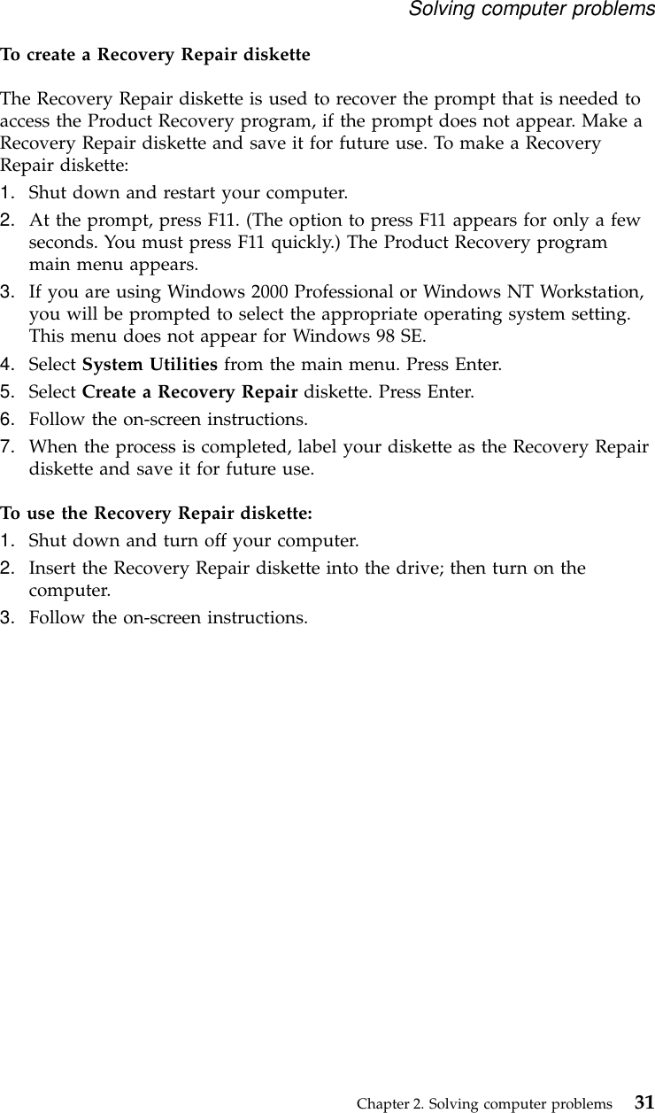 To create a Recovery Repair disketteThe Recovery Repair diskette is used to recover the prompt that is needed toaccess the Product Recovery program, if the prompt does not appear. Make aRecovery Repair diskette and save it for future use. To make a RecoveryRepair diskette:1. Shut down and restart your computer.2. At the prompt, press F11. (The option to press F11 appears for only a fewseconds. You must press F11 quickly.) The Product Recovery programmain menu appears.3. If you are using Windows 2000 Professional or Windows NT Workstation,you will be prompted to select the appropriate operating system setting.This menu does not appear for Windows 98 SE.4. Select System Utilities from the main menu. Press Enter.5. Select Create a Recovery Repair diskette. Press Enter.6. Follow the on-screen instructions.7. When the process is completed, label your diskette as the Recovery Repairdiskette and save it for future use.To use the Recovery Repair diskette:1. Shut down and turn off your computer.2. Insert the Recovery Repair diskette into the drive; then turn on thecomputer.3. Follow the on-screen instructions.Solving computer problemsChapter 2. Solving computer problems 31