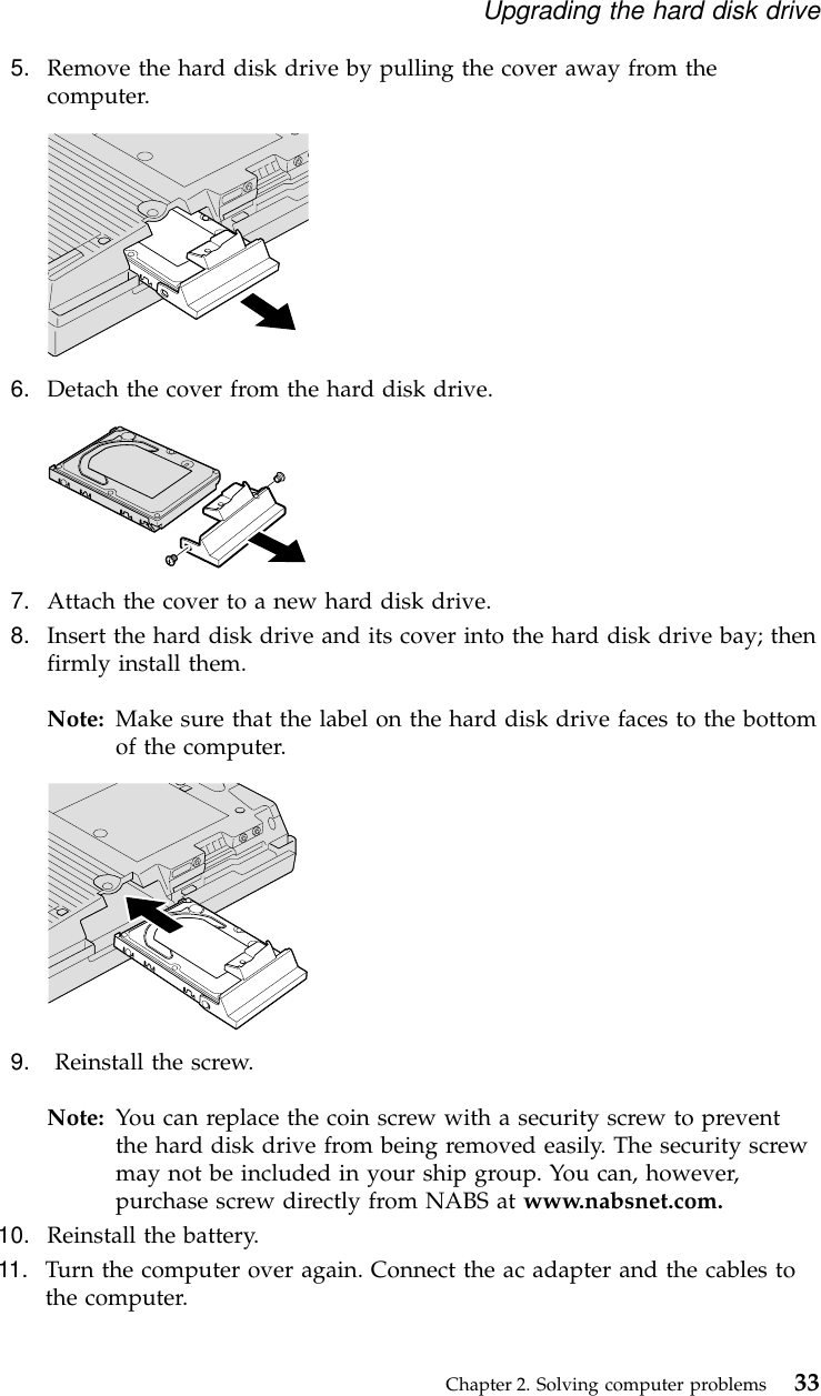 5. Remove the hard disk drive by pulling the cover away from thecomputer.6. Detach the cover from the hard disk drive.7. Attach the cover to a new hard disk drive.8. Insert the hard disk drive and its cover into the hard disk drive bay; thenfirmly install them.Note: Make sure that the label on the hard disk drive faces to the bottomof the computer.9. Reinstall the screw.Note: You can replace the coin screw with a security screw to preventthe hard disk drive from being removed easily. The security screwmay not be included in your ship group. You can, however,purchase screw directly from NABS at www.nabsnet.com.10. Reinstall the battery.11. Turn the computer over again. Connect the ac adapter and the cables tothe computer.Upgrading the hard disk driveChapter 2. Solving computer problems 33