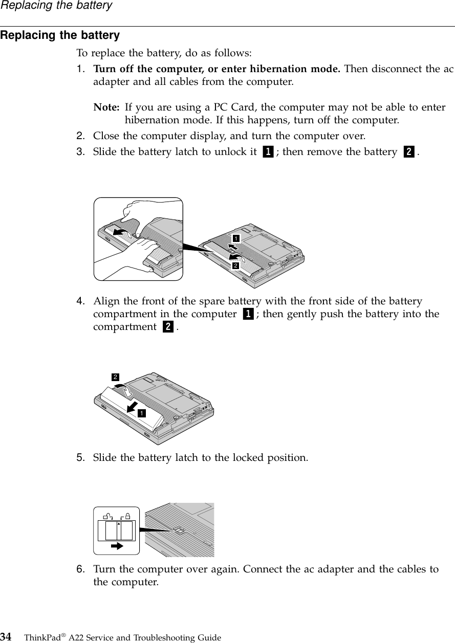 Replacing the batteryTo replace the battery, do as follows:1. Turn off the computer, or enter hibernation mode. Then disconnect the acadapter and all cables from the computer.Note: If you are using a PC Card, the computer may not be able to enterhibernation mode. If this happens, turn off the computer.2. Close the computer display, and turn the computer over.3. Slide the battery latch to unlock it 1; then remove the battery 2.124. Align the front of the spare battery with the front side of the batterycompartment in the computer 1; then gently push the battery into thecompartment 2.125. Slide the battery latch to the locked position.6. Turn the computer over again. Connect the ac adapter and the cables tothe computer.Replacing the battery34 ThinkPad®A22 Service and Troubleshooting Guide