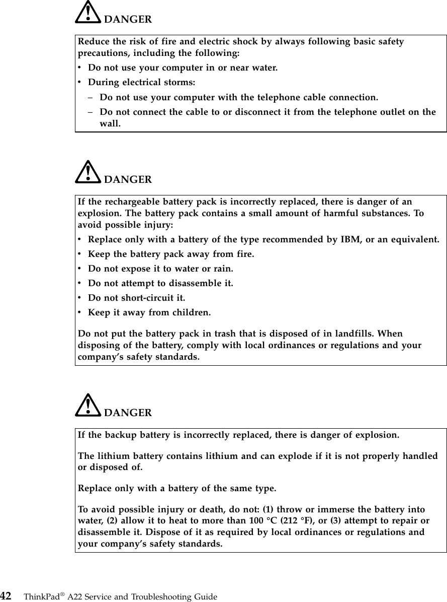 DANGERReduce the risk of fire and electric shock by always following basic safetyprecautions, including the following:vDo not use your computer in or near water.vDuring electrical storms:–Do not use your computer with the telephone cable connection.–Do not connect the cable to or disconnect it from the telephone outlet on thewall.DANGERIf the rechargeable battery pack is incorrectly replaced, there is danger of anexplosion. The battery pack contains a small amount of harmful substances. Toavoid possible injury:vReplace only with a battery of the type recommended by IBM, or an equivalent.vKeep the battery pack away from fire.vDo not expose it to water or rain.vDo not attempt to disassemble it.vDo not short-circuit it.vKeep it away from children.Do not put the battery pack in trash that is disposed of in landfills. Whendisposing of the battery, comply with local ordinances or regulations and yourcompany’s safety standards.DANGERIf the backup battery is incorrectly replaced, there is danger of explosion.The lithium battery contains lithium and can explode if it is not properly handledor disposed of.Replace only with a battery of the same type.To avoid possible injury or death, do not: (1) throw or immerse the battery intowater, (2) allow it to heat to more than 100 °C (212 °F), or (3) attempt to repair ordisassemble it. Dispose of it as required by local ordinances or regulations andyour company’s safety standards.42 ThinkPad®A22 Service and Troubleshooting Guide