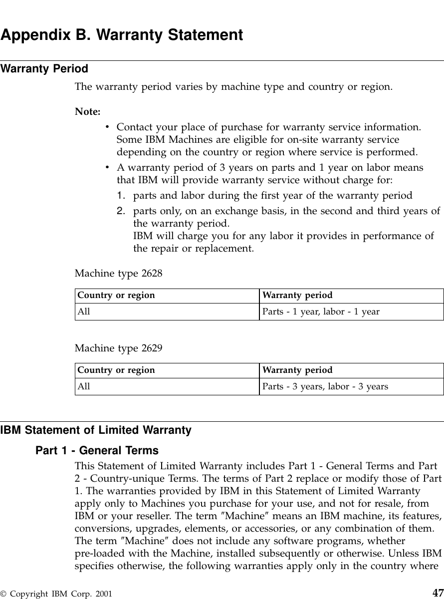 Appendix B. Warranty StatementWarranty PeriodThe warranty period varies by machine type and country or region.Note:vContact your place of purchase for warranty service information.Some IBM Machines are eligible for on-site warranty servicedepending on the country or region where service is performed.vA warranty period of 3 years on parts and 1 year on labor meansthat IBM will provide warranty service without charge for:1. parts and labor during the first year of the warranty period2. parts only, on an exchange basis, in the second and third years ofthe warranty period.IBM will charge you for any labor it provides in performance ofthe repair or replacement.Machine type 2628Country or region Warranty periodAll Parts - 1 year, labor - 1 yearMachine type 2629Country or region Warranty periodAll Parts - 3 years, labor - 3 yearsIBM Statement of Limited WarrantyPart 1 - General TermsThis Statement of Limited Warranty includes Part 1 - General Terms and Part2 - Country-unique Terms. The terms of Part 2 replace or modify those of Part1. The warranties provided by IBM in this Statement of Limited Warrantyapply only to Machines you purchase for your use, and not for resale, fromIBM or your reseller. The term ″Machine″means an IBM machine, its features,conversions, upgrades, elements, or accessories, or any combination of them.The term ″Machine″does not include any software programs, whetherpre-loaded with the Machine, installed subsequently or otherwise. Unless IBMspecifies otherwise, the following warranties apply only in the country where© Copyright IBM Corp. 2001 47