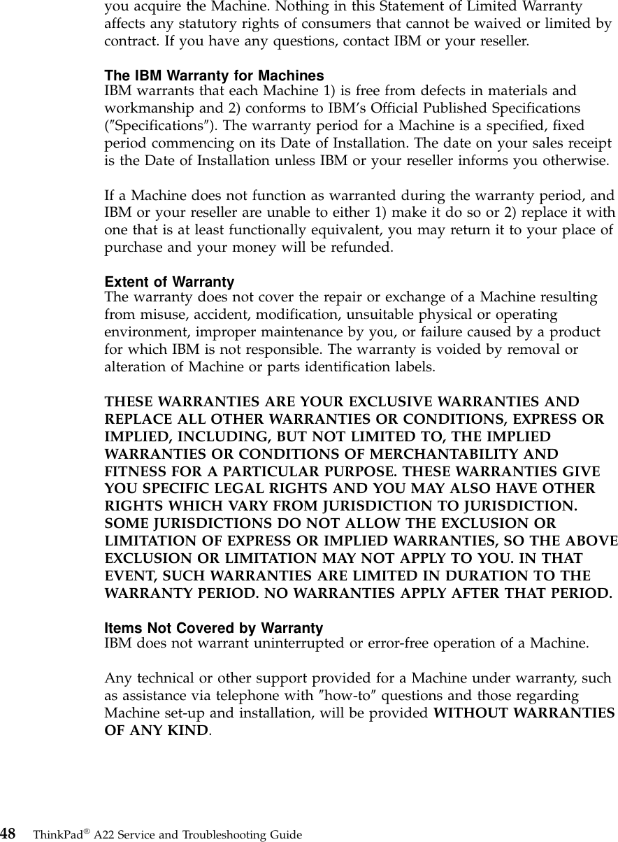 you acquire the Machine. Nothing in this Statement of Limited Warrantyaffects any statutory rights of consumers that cannot be waived or limited bycontract. If you have any questions, contact IBM or your reseller.The IBM Warranty for MachinesIBM warrants that each Machine 1) is free from defects in materials andworkmanship and 2) conforms to IBM’s Official Published Specifications(″Specifications″). The warranty period for a Machine is a specified, fixedperiod commencing on its Date of Installation. The date on your sales receiptis the Date of Installation unless IBM or your reseller informs you otherwise.If a Machine does not function as warranted during the warranty period, andIBM or your reseller are unable to either 1) make it do so or 2) replace it withone that is at least functionally equivalent, you may return it to your place ofpurchase and your money will be refunded.Extent of WarrantyThe warranty does not cover the repair or exchange of a Machine resultingfrom misuse, accident, modification, unsuitable physical or operatingenvironment, improper maintenance by you, or failure caused by a productfor which IBM is not responsible. The warranty is voided by removal oralteration of Machine or parts identification labels.THESE WARRANTIES ARE YOUR EXCLUSIVE WARRANTIES ANDREPLACE ALL OTHER WARRANTIES OR CONDITIONS, EXPRESS ORIMPLIED, INCLUDING, BUT NOT LIMITED TO, THE IMPLIEDWARRANTIES OR CONDITIONS OF MERCHANTABILITY ANDFITNESS FOR A PARTICULAR PURPOSE. THESE WARRANTIES GIVEYOU SPECIFIC LEGAL RIGHTS AND YOU MAY ALSO HAVE OTHERRIGHTS WHICH VARY FROM JURISDICTION TO JURISDICTION.SOME JURISDICTIONS DO NOT ALLOW THE EXCLUSION ORLIMITATION OF EXPRESS OR IMPLIED WARRANTIES, SO THE ABOVEEXCLUSION OR LIMITATION MAY NOT APPLY TO YOU. IN THATEVENT, SUCH WARRANTIES ARE LIMITED IN DURATION TO THEWARRANTY PERIOD. NO WARRANTIES APPLY AFTER THAT PERIOD.Items Not Covered by WarrantyIBM does not warrant uninterrupted or error-free operation of a Machine.Any technical or other support provided for a Machine under warranty, suchas assistance via telephone with ″how-to″questions and those regardingMachine set-up and installation, will be provided WITHOUT WARRANTIESOF ANY KIND.48 ThinkPad®A22 Service and Troubleshooting Guide