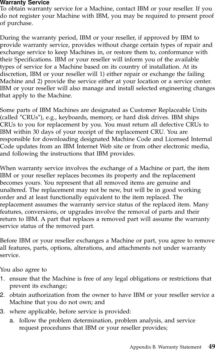 Warranty ServiceTo obtain warranty service for a Machine, contact IBM or your reseller. If youdo not register your Machine with IBM, you may be required to present proofof purchase.During the warranty period, IBM or your reseller, if approved by IBM toprovide warranty service, provides without charge certain types of repair andexchange service to keep Machines in, or restore them to, conformance withtheir Specifications. IBM or your reseller will inform you of the availabletypes of service for a Machine based on its country of installation. At itsdiscretion, IBM or your reseller will 1) either repair or exchange the failingMachine and 2) provide the service either at your location or a service center.IBM or your reseller will also manage and install selected engineering changesthat apply to the Machine.Some parts of IBM Machines are designated as Customer Replaceable Units(called ″CRUs″), e.g., keyboards, memory, or hard disk drives. IBM shipsCRUs to you for replacement by you. You must return all defective CRUs toIBM within 30 days of your receipt of the replacement CRU. You areresponsible for downloading designated Machine Code and Licensed InternalCode updates from an IBM Internet Web site or from other electronic media,and following the instructions that IBM provides.When warranty service involves the exchange of a Machine or part, the itemIBM or your reseller replaces becomes its property and the replacementbecomes yours. You represent that all removed items are genuine andunaltered. The replacement may not be new, but will be in good workingorder and at least functionally equivalent to the item replaced. Thereplacement assumes the warranty service status of the replaced item. Manyfeatures, conversions, or upgrades involve the removal of parts and theirreturn to IBM. A part that replaces a removed part will assume the warrantyservice status of the removed part.Before IBM or your reseller exchanges a Machine or part, you agree to removeall features, parts, options, alterations, and attachments not under warrantyservice.You also agree to1. ensure that the Machine is free of any legal obligations or restrictions thatprevent its exchange;2. obtain authorization from the owner to have IBM or your reseller service aMachine that you do not own; and3. where applicable, before service is provided:a. follow the problem determination, problem analysis, and servicerequest procedures that IBM or your reseller provides;Appendix B. Warranty Statement 49