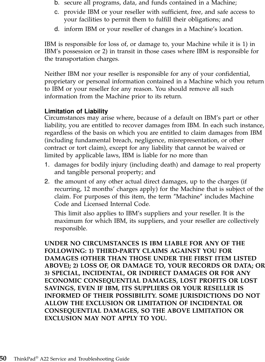 b. secure all programs, data, and funds contained in a Machine;c. provide IBM or your reseller with sufficient, free, and safe access toyour facilities to permit them to fulfill their obligations; andd. inform IBM or your reseller of changes in a Machine’s location.IBM is responsible for loss of, or damage to, your Machine while it is 1) inIBM’s possession or 2) in transit in those cases where IBM is responsible forthe transportation charges.Neither IBM nor your reseller is responsible for any of your confidential,proprietary or personal information contained in a Machine which you returnto IBM or your reseller for any reason. You should remove all suchinformation from the Machine prior to its return.Limitation of LiabilityCircumstances may arise where, because of a default on IBM’s part or otherliability, you are entitled to recover damages from IBM. In each such instance,regardless of the basis on which you are entitled to claim damages from IBM(including fundamental breach, negligence, misrepresentation, or othercontract or tort claim), except for any liability that cannot be waived orlimited by applicable laws, IBM is liable for no more than1. damages for bodily injury (including death) and damage to real propertyand tangible personal property; and2. the amount of any other actual direct damages, up to the charges (ifrecurring, 12 months’charges apply) for the Machine that is subject of theclaim. For purposes of this item, the term ″Machine″includes MachineCode and Licensed Internal Code.This limit also applies to IBM’s suppliers and your reseller. It is themaximum for which IBM, its suppliers, and your reseller are collectivelyresponsible.UNDER NO CIRCUMSTANCES IS IBM LIABLE FOR ANY OF THEFOLLOWING: 1) THIRD-PARTY CLAIMS AGAINST YOU FORDAMAGES (OTHER THAN THOSE UNDER THE FIRST ITEM LISTEDABOVE); 2) LOSS OF, OR DAMAGE TO, YOUR RECORDS OR DATA; OR3) SPECIAL, INCIDENTAL, OR INDIRECT DAMAGES OR FOR ANYECONOMIC CONSEQUENTIAL DAMAGES, LOST PROFITS OR LOSTSAVINGS, EVEN IF IBM, ITS SUPPLIERS OR YOUR RESELLER ISINFORMED OF THEIR POSSIBILITY. SOME JURISDICTIONS DO NOTALLOW THE EXCLUSION OR LIMITATION OF INCIDENTAL ORCONSEQUENTIAL DAMAGES, SO THE ABOVE LIMITATION OREXCLUSION MAY NOT APPLY TO YOU.50 ThinkPad®A22 Service and Troubleshooting Guide