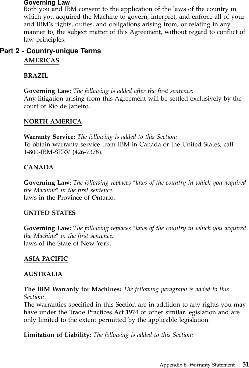 Governing LawBoth you and IBM consent to the application of the laws of the country inwhich you acquired the Machine to govern, interpret, and enforce all of yourand IBM’s rights, duties, and obligations arising from, or relating in anymanner to, the subject matter of this Agreement, without regard to conflict oflaw principles.Part 2 - Country-unique TermsAMERICASBRAZILGoverning Law: The following is added after the first sentence:Any litigation arising from this Agreement will be settled exclusively by thecourt of Rio de Janeiro.NORTH AMERICAWarranty Service: The following is added to this Section:To obtain warranty service from IBM in Canada or the United States, call1-800-IBM-SERV (426-7378).CANADAGoverning Law: The following replaces ″laws of the country in which you acquiredthe Machine″in the first sentence:laws in the Province of Ontario.UNITED STATESGoverning Law: The following replaces ″laws of the country in which you acquiredthe Machine″in the first sentence:laws of the State of New York.ASIA PACIFICAUSTRALIAThe IBM Warranty for Machines: The following paragraph is added to thisSection:The warranties specified in this Section are in addition to any rights you mayhave under the Trade Practices Act 1974 or other similar legislation and areonly limited to the extent permitted by the applicable legislation.Limitation of Liability: The following is added to this Section:Appendix B. Warranty Statement 51
