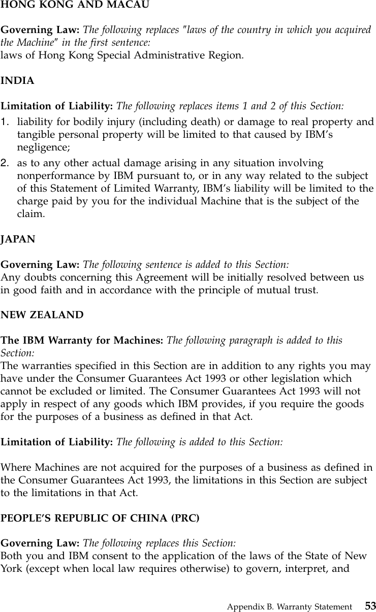 HONG KONG AND MACAUGoverning Law: The following replaces ″laws of the country in which you acquiredthe Machine″in the first sentence:laws of Hong Kong Special Administrative Region.INDIALimitation of Liability: The following replaces items 1 and 2 of this Section:1. liability for bodily injury (including death) or damage to real property andtangible personal property will be limited to that caused by IBM’snegligence;2. as to any other actual damage arising in any situation involvingnonperformance by IBM pursuant to, or in any way related to the subjectof this Statement of Limited Warranty, IBM’s liability will be limited to thecharge paid by you for the individual Machine that is the subject of theclaim.JAPANGoverning Law: The following sentence is added to this Section:Any doubts concerning this Agreement will be initially resolved between usin good faith and in accordance with the principle of mutual trust.NEW ZEALANDThe IBM Warranty for Machines: The following paragraph is added to thisSection:The warranties specified in this Section are in addition to any rights you mayhave under the Consumer Guarantees Act 1993 or other legislation whichcannot be excluded or limited. The Consumer Guarantees Act 1993 will notapply in respect of any goods which IBM provides, if you require the goodsfor the purposes of a business as defined in that Act.Limitation of Liability: The following is added to this Section:Where Machines are not acquired for the purposes of a business as defined inthe Consumer Guarantees Act 1993, the limitations in this Section are subjectto the limitations in that Act.PEOPLE’S REPUBLIC OF CHINA (PRC)Governing Law: The following replaces this Section:Both you and IBM consent to the application of the laws of the State of NewYork (except when local law requires otherwise) to govern, interpret, andAppendix B. Warranty Statement 53