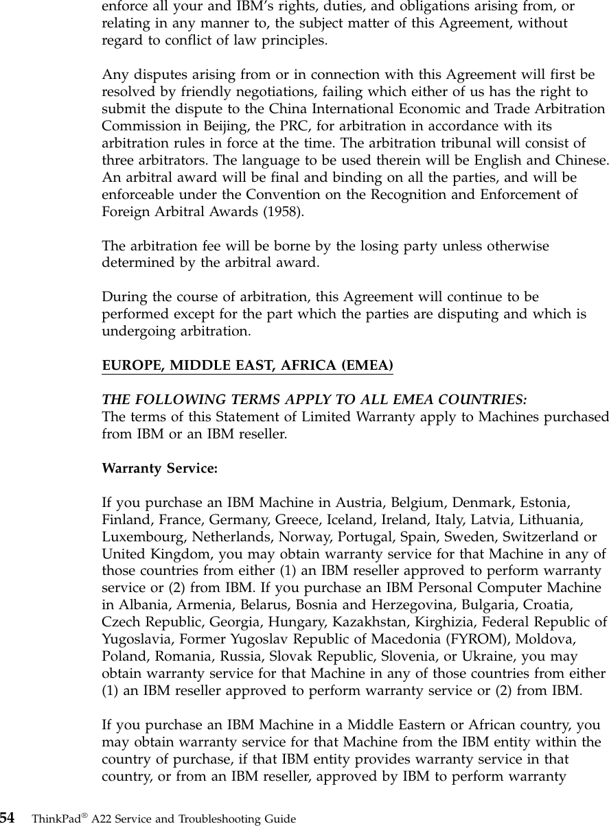 enforce all your and IBM’s rights, duties, and obligations arising from, orrelating in any manner to, the subject matter of this Agreement, withoutregard to conflict of law principles.Any disputes arising from or in connection with this Agreement will first beresolved by friendly negotiations, failing which either of us has the right tosubmit the dispute to the China International Economic and Trade ArbitrationCommission in Beijing, the PRC, for arbitration in accordance with itsarbitration rules in force at the time. The arbitration tribunal will consist ofthree arbitrators. The language to be used therein will be English and Chinese.An arbitral award will be final and binding on all the parties, and will beenforceable under the Convention on the Recognition and Enforcement ofForeign Arbitral Awards (1958).The arbitration fee will be borne by the losing party unless otherwisedetermined by the arbitral award.During the course of arbitration, this Agreement will continue to beperformed except for the part which the parties are disputing and which isundergoing arbitration.EUROPE, MIDDLE EAST, AFRICA (EMEA)THE FOLLOWING TERMS APPLY TO ALL EMEA COUNTRIES:The terms of this Statement of Limited Warranty apply to Machines purchasedfrom IBM or an IBM reseller.Warranty Service:If you purchase an IBM Machine in Austria, Belgium, Denmark, Estonia,Finland, France, Germany, Greece, Iceland, Ireland, Italy, Latvia, Lithuania,Luxembourg, Netherlands, Norway, Portugal, Spain, Sweden, Switzerland orUnited Kingdom, you may obtain warranty service for that Machine in any ofthose countries from either (1) an IBM reseller approved to perform warrantyservice or (2) from IBM. If you purchase an IBM Personal Computer Machinein Albania, Armenia, Belarus, Bosnia and Herzegovina, Bulgaria, Croatia,Czech Republic, Georgia, Hungary, Kazakhstan, Kirghizia, Federal Republic ofYugoslavia, Former Yugoslav Republic of Macedonia (FYROM), Moldova,Poland, Romania, Russia, Slovak Republic, Slovenia, or Ukraine, you mayobtain warranty service for that Machine in any of those countries from either(1) an IBM reseller approved to perform warranty service or (2) from IBM.If you purchase an IBM Machine in a Middle Eastern or African country, youmay obtain warranty service for that Machine from the IBM entity within thecountry of purchase, if that IBM entity provides warranty service in thatcountry, or from an IBM reseller, approved by IBM to perform warranty54 ThinkPad®A22 Service and Troubleshooting Guide