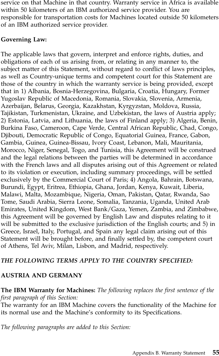 service on that Machine in that country. Warranty service in Africa is availablewithin 50 kilometers of an IBM authorized service provider. You areresponsible for transportation costs for Machines located outside 50 kilometersof an IBM authorized service provider.Governing Law:The applicable laws that govern, interpret and enforce rights, duties, andobligations of each of us arising from, or relating in any manner to, thesubject matter of this Statement, without regard to conflict of laws principles,as well as Country-unique terms and competent court for this Statement arethose of the country in which the warranty service is being provided, exceptthat in 1) Albania, Bosnia-Herzegovina, Bulgaria, Croatia, Hungary, FormerYugoslav Republic of Macedonia, Romania, Slovakia, Slovenia, Armenia,Azerbaijan, Belarus, Georgia, Kazakhstan, Kyrgyzstan, Moldova, Russia,Tajikistan, Turkmenistan, Ukraine, and Uzbekistan, the laws of Austria apply;2) Estonia, Latvia, and Lithuania, the laws of Finland apply; 3) Algeria, Benin,Burkina Faso, Cameroon, Cape Verde, Central African Republic, Chad, Congo,Djibouti, Democratic Republic of Congo, Equatorial Guinea, France, Gabon,Gambia, Guinea, Guinea-Bissau, Ivory Coast, Lebanon, Mali, Mauritania,Morocco, Niger, Senegal, Togo, and Tunisia, this Agreement will be construedand the legal relations between the parties will be determined in accordancewith the French laws and all disputes arising out of this Agreement or relatedto its violation or execution, including summary proceedings, will be settledexclusively by the Commercial Court of Paris; 4) Angola, Bahrain, Botswana,Burundi, Egypt, Eritrea, Ethiopia, Ghana, Jordan, Kenya, Kuwait, Liberia,Malawi, Malta, Mozambique, Nigeria, Oman, Pakistan, Qatar, Rwanda, SaoTome, Saudi Arabia, Sierra Leone, Somalia, Tanzania, Uganda, United ArabEmirates, United Kingdom, West Bank/Gaza, Yemen, Zambia, and Zimbabwe,this Agreement will be governed by English Law and disputes relating to itwill be submitted to the exclusive jurisdiction of the English courts; and 5) inGreece, Israel, Italy, Portugal, and Spain any legal claim arising out of thisStatement will be brought before, and finally settled by, the competent courtof Athens, Tel Aviv, Milan, Lisbon, and Madrid, respectively.THE FOLLOWING TERMS APPLY TO THE COUNTRY SPECIFIED:AUSTRIA AND GERMANYThe IBM Warranty for Machines: The following replaces the first sentence of thefirst paragraph of this Section:The warranty for an IBM Machine covers the functionality of the Machine forits normal use and the Machine’s conformity to its Specifications.The following paragraphs are added to this Section:Appendix B. Warranty Statement 55
