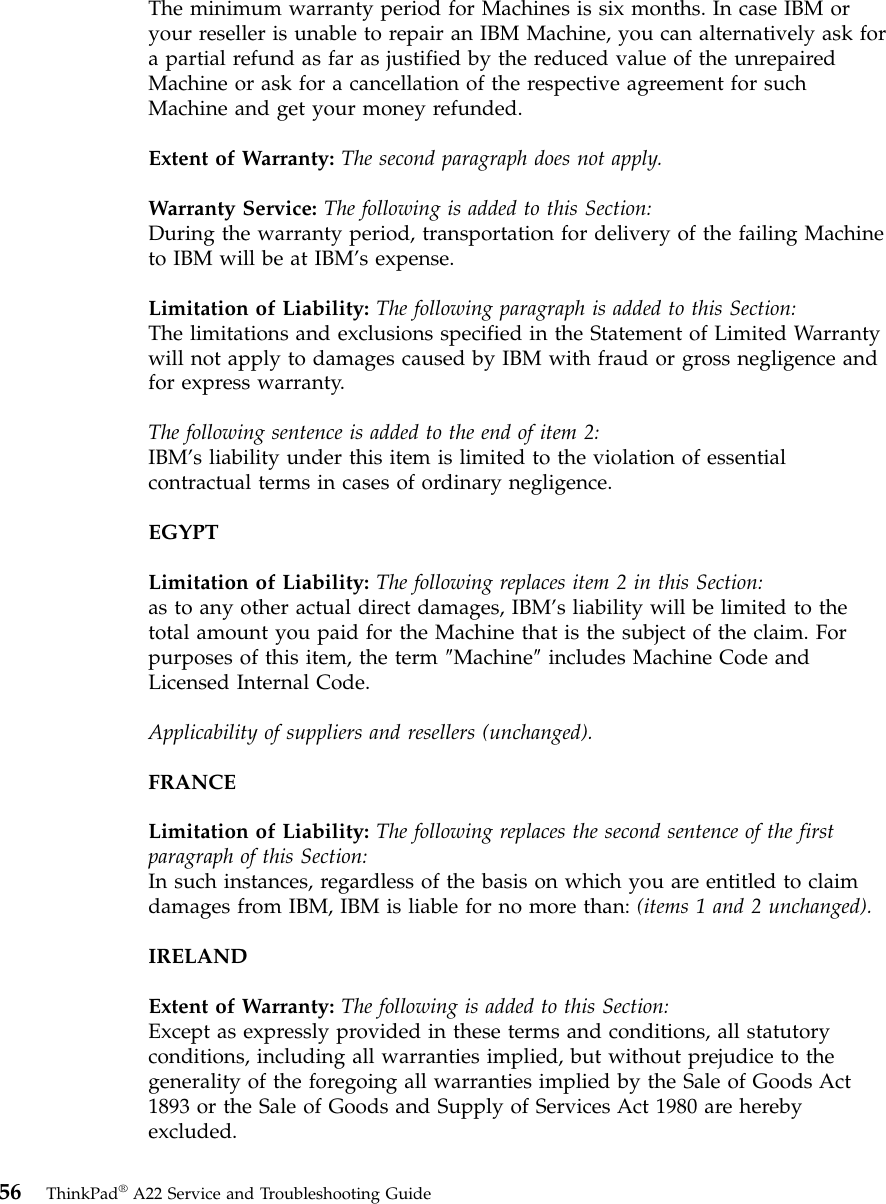 The minimum warranty period for Machines is six months. In case IBM oryour reseller is unable to repair an IBM Machine, you can alternatively ask fora partial refund as far as justified by the reduced value of the unrepairedMachine or ask for a cancellation of the respective agreement for suchMachine and get your money refunded.Extent of Warranty: The second paragraph does not apply.Warranty Service: The following is added to this Section:During the warranty period, transportation for delivery of the failing Machineto IBM will be at IBM’s expense.Limitation of Liability: The following paragraph is added to this Section:The limitations and exclusions specified in the Statement of Limited Warrantywill not apply to damages caused by IBM with fraud or gross negligence andfor express warranty.The following sentence is added to the end of item 2:IBM’s liability under this item is limited to the violation of essentialcontractual terms in cases of ordinary negligence.EGYPTLimitation of Liability: The following replaces item 2 in this Section:as to any other actual direct damages, IBM’s liability will be limited to thetotal amount you paid for the Machine that is the subject of the claim. Forpurposes of this item, the term ″Machine″includes Machine Code andLicensed Internal Code.Applicability of suppliers and resellers (unchanged).FRANCELimitation of Liability: The following replaces the second sentence of the firstparagraph of this Section:In such instances, regardless of the basis on which you are entitled to claimdamages from IBM, IBM is liable for no more than: (items 1 and 2 unchanged).IRELANDExtent of Warranty: The following is added to this Section:Except as expressly provided in these terms and conditions, all statutoryconditions, including all warranties implied, but without prejudice to thegenerality of the foregoing all warranties implied by the Sale of Goods Act1893 or the Sale of Goods and Supply of Services Act 1980 are herebyexcluded.56 ThinkPad®A22 Service and Troubleshooting Guide