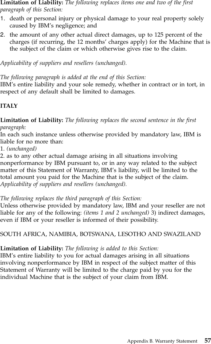 Limitation of Liability: The following replaces items one and two of the firstparagraph of this Section:1. death or personal injury or physical damage to your real property solelycaused by IBM’s negligence; and2. the amount of any other actual direct damages, up to 125 percent of thecharges (if recurring, the 12 months’charges apply) for the Machine that isthe subject of the claim or which otherwise gives rise to the claim.Applicability of suppliers and resellers (unchanged).The following paragraph is added at the end of this Section:IBM’s entire liability and your sole remedy, whether in contract or in tort, inrespect of any default shall be limited to damages.ITALYLimitation of Liability: The following replaces the second sentence in the firstparagraph:In each such instance unless otherwise provided by mandatory law, IBM isliable for no more than:1. (unchanged)2. as to any other actual damage arising in all situations involvingnonperformance by IBM pursuant to, or in any way related to the subjectmatter of this Statement of Warranty, IBM’s liability, will be limited to thetotal amount you paid for the Machine that is the subject of the claim.Applicability of suppliers and resellers (unchanged).The following replaces the third paragraph of this Section:Unless otherwise provided by mandatory law, IBM and your reseller are notliable for any of the following: (items 1 and 2 unchanged) 3) indirect damages,even if IBM or your reseller is informed of their possibility.SOUTH AFRICA, NAMIBIA, BOTSWANA, LESOTHO AND SWAZILANDLimitation of Liability: The following is added to this Section:IBM’s entire liability to you for actual damages arising in all situationsinvolving nonperformance by IBM in respect of the subject matter of thisStatement of Warranty will be limited to the charge paid by you for theindividual Machine that is the subject of your claim from IBM.Appendix B. Warranty Statement 57
