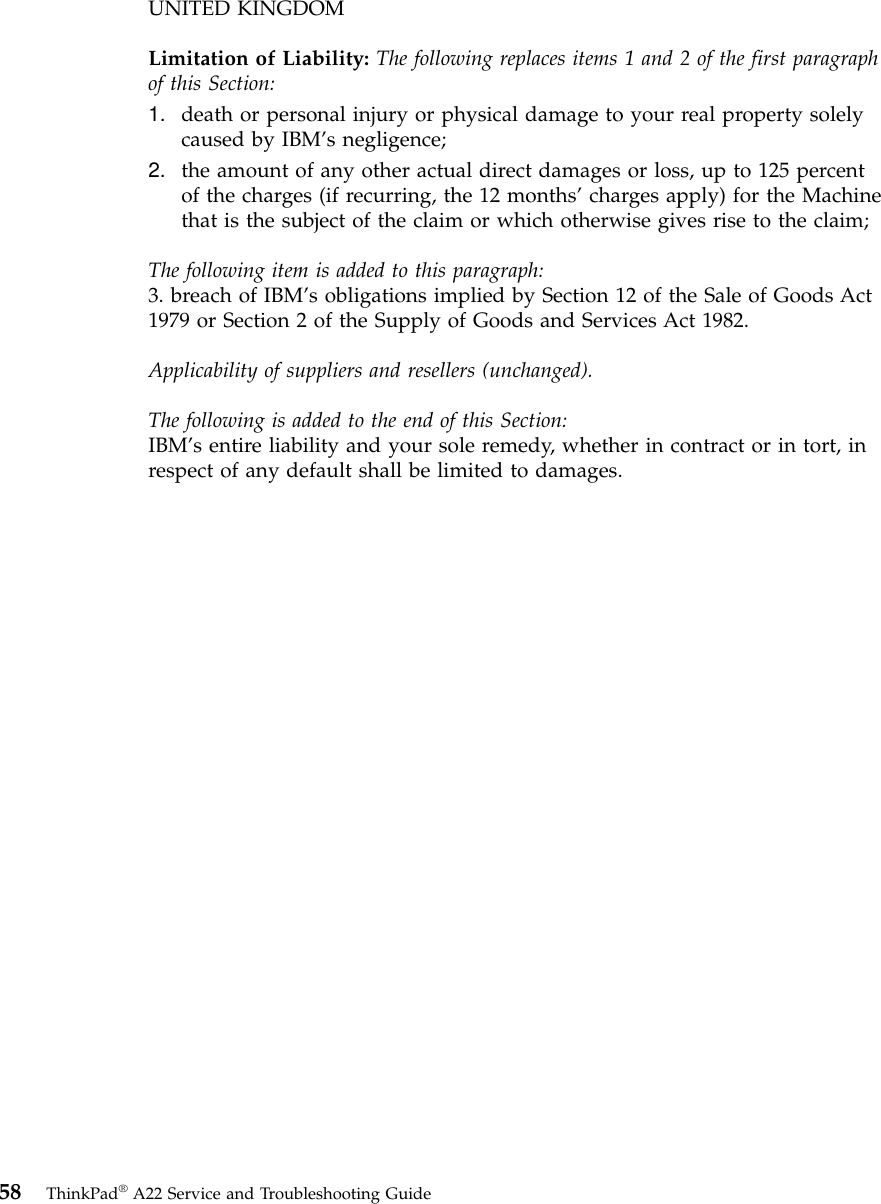 UNITED KINGDOMLimitation of Liability: The following replaces items 1 and 2 of the first paragraphof this Section:1. death or personal injury or physical damage to your real property solelycaused by IBM’s negligence;2. the amount of any other actual direct damages or loss, up to 125 percentof the charges (if recurring, the 12 months’charges apply) for the Machinethat is the subject of the claim or which otherwise gives rise to the claim;The following item is added to this paragraph:3. breach of IBM’s obligations implied by Section 12 of the Sale of Goods Act1979 or Section 2 of the Supply of Goods and Services Act 1982.Applicability of suppliers and resellers (unchanged).The following is added to the end of this Section:IBM’s entire liability and your sole remedy, whether in contract or in tort, inrespect of any default shall be limited to damages.58 ThinkPad®A22 Service and Troubleshooting Guide