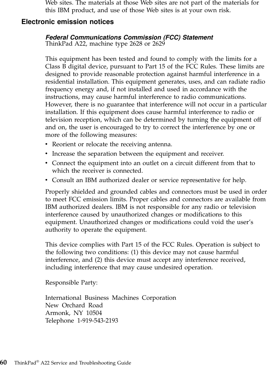 Web sites. The materials at those Web sites are not part of the materials forthis IBM product, and use of those Web sites is at your own risk.Electronic emission noticesFederal Communications Commission (FCC) StatementThinkPad A22, machine type 2628 or 2629This equipment has been tested and found to comply with the limits for aClass B digital device, pursuant to Part 15 of the FCC Rules. These limits aredesigned to provide reasonable protection against harmful interference in aresidential installation. This equipment generates, uses, and can radiate radiofrequency energy and, if not installed and used in accordance with theinstructions, may cause harmful interference to radio communications.However, there is no guarantee that interference will not occur in a particularinstallation. If this equipment does cause harmful interference to radio ortelevision reception, which can be determined by turning the equipment offand on, the user is encouraged to try to correct the interference by one ormore of the following measures:vReorient or relocate the receiving antenna.vIncrease the separation between the equipment and receiver.vConnect the equipment into an outlet on a circuit different from that towhich the receiver is connected.vConsult an IBM authorized dealer or service representative for help.Properly shielded and grounded cables and connectors must be used in orderto meet FCC emission limits. Proper cables and connectors are available fromIBM authorized dealers. IBM is not responsible for any radio or televisioninterference caused by unauthorized changes or modifications to thisequipment. Unauthorized changes or modifications could void the user’sauthority to operate the equipment.This device complies with Part 15 of the FCC Rules. Operation is subject tothe following two conditions: (1) this device may not cause harmfulinterference, and (2) this device must accept any interference received,including interference that may cause undesired operation.Responsible Party:International Business Machines CorporationNew Orchard RoadArmonk, NY 10504Telephone 1-919-543-219360 ThinkPad®A22 Service and Troubleshooting Guide