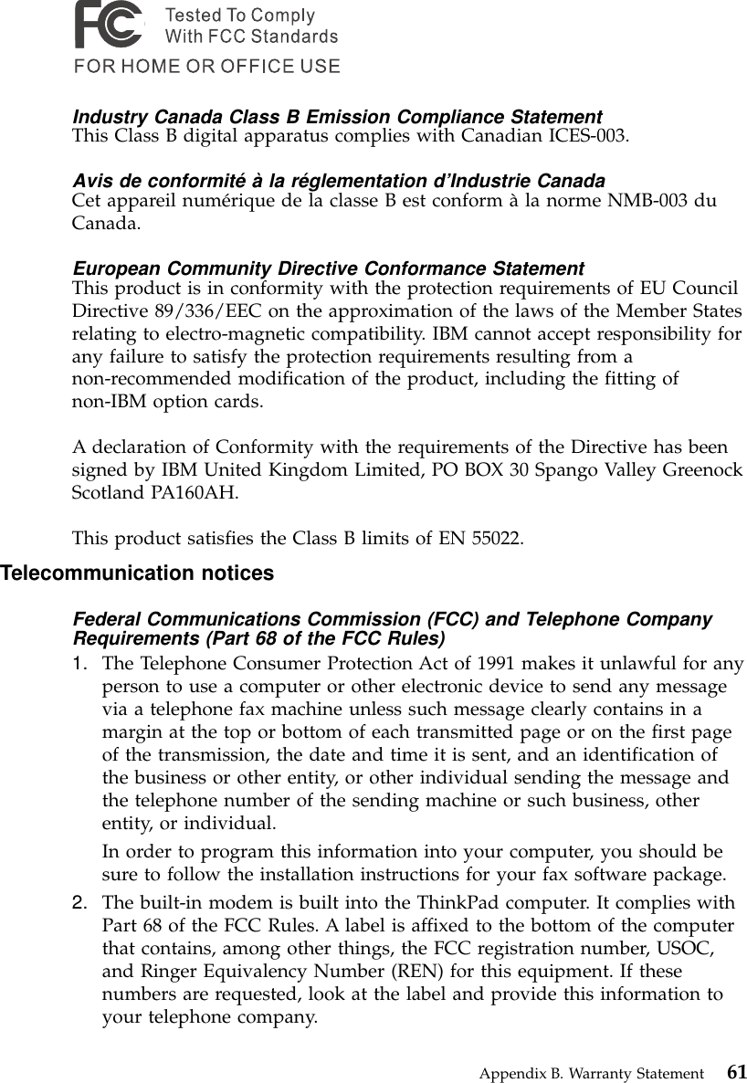 Industry Canada Class B Emission Compliance StatementThis Class B digital apparatus complies with Canadian ICES-003.Avis de conformité à la réglementation d’Industrie CanadaCet appareil numérique de la classe B est conform àla norme NMB-003 duCanada.European Community Directive Conformance StatementThis product is in conformity with the protection requirements of EU CouncilDirective 89/336/EEC on the approximation of the laws of the Member Statesrelating to electro-magnetic compatibility. IBM cannot accept responsibility forany failure to satisfy the protection requirements resulting from anon-recommended modification of the product, including the fitting ofnon-IBM option cards.A declaration of Conformity with the requirements of the Directive has beensigned by IBM United Kingdom Limited, PO BOX 30 Spango Valley GreenockScotland PA160AH.This product satisfies the Class B limits of EN 55022.Telecommunication noticesFederal Communications Commission (FCC) and Telephone CompanyRequirements (Part 68 of the FCC Rules)1. The Telephone Consumer Protection Act of 1991 makes it unlawful for anyperson to use a computer or other electronic device to send any messagevia a telephone fax machine unless such message clearly contains in amargin at the top or bottom of each transmitted page or on the first pageof the transmission, the date and time it is sent, and an identification ofthe business or other entity, or other individual sending the message andthe telephone number of the sending machine or such business, otherentity, or individual.In order to program this information into your computer, you should besure to follow the installation instructions for your fax software package.2. The built-in modem is built into the ThinkPad computer. It complies withPart 68 of the FCC Rules. A label is affixed to the bottom of the computerthat contains, among other things, the FCC registration number, USOC,and Ringer Equivalency Number (REN) for this equipment. If thesenumbers are requested, look at the label and provide this information toyour telephone company.Appendix B. Warranty Statement 61