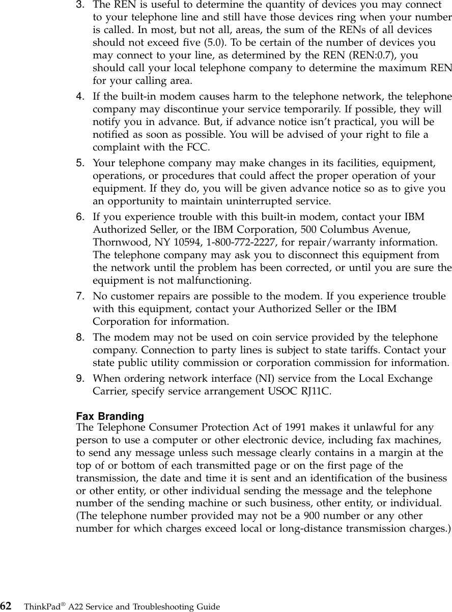3. The REN is useful to determine the quantity of devices you may connectto your telephone line and still have those devices ring when your numberis called. In most, but not all, areas, the sum of the RENs of all devicesshould not exceed five (5.0). To be certain of the number of devices youmay connect to your line, as determined by the REN (REN:0.7), youshould call your local telephone company to determine the maximum RENfor your calling area.4. If the built-in modem causes harm to the telephone network, the telephonecompany may discontinue your service temporarily. If possible, they willnotify you in advance. But, if advance notice isn’t practical, you will benotified as soon as possible. You will be advised of your right to file acomplaint with the FCC.5. Your telephone company may make changes in its facilities, equipment,operations, or procedures that could affect the proper operation of yourequipment. If they do, you will be given advance notice so as to give youan opportunity to maintain uninterrupted service.6. If you experience trouble with this built-in modem, contact your IBMAuthorized Seller, or the IBM Corporation, 500 Columbus Avenue,Thornwood, NY 10594, 1-800-772-2227, for repair/warranty information.The telephone company may ask you to disconnect this equipment fromthe network until the problem has been corrected, or until you are sure theequipment is not malfunctioning.7. No customer repairs are possible to the modem. If you experience troublewith this equipment, contact your Authorized Seller or the IBMCorporation for information.8. The modem may not be used on coin service provided by the telephonecompany. Connection to party lines is subject to state tariffs. Contact yourstate public utility commission or corporation commission for information.9. When ordering network interface (NI) service from the Local ExchangeCarrier, specify service arrangement USOC RJ11C.Fax BrandingThe Telephone Consumer Protection Act of 1991 makes it unlawful for anyperson to use a computer or other electronic device, including fax machines,to send any message unless such message clearly contains in a margin at thetop of or bottom of each transmitted page or on the first page of thetransmission, the date and time it is sent and an identification of the businessor other entity, or other individual sending the message and the telephonenumber of the sending machine or such business, other entity, or individual.(The telephone number provided may not be a 900 number or any othernumber for which charges exceed local or long-distance transmission charges.)62 ThinkPad®A22 Service and Troubleshooting Guide