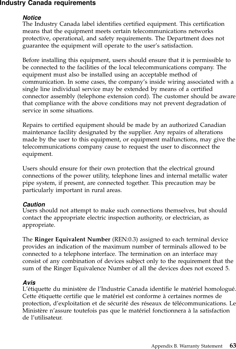 Industry Canada requirementsNoticeThe Industry Canada label identifies certified equipment. This certificationmeans that the equipment meets certain telecommunications networksprotective, operational, and safety requirements. The Department does notguarantee the equipment will operate to the user’s satisfaction.Before installing this equipment, users should ensure that it is permissible tobe connected to the facilities of the local telecommunications company. Theequipment must also be installed using an acceptable method ofcommunication. In some cases, the company’s inside wiring associated with asingle line individual service may be extended by means of a certifiedconnector assembly (telephone extension cord). The customer should be awarethat compliance with the above conditions may not prevent degradation ofservice in some situations.Repairs to certified equipment should be made by an authorized Canadianmaintenance facility designated by the supplier. Any repairs of alterationsmade by the user to this equipment, or equipment malfunctions, may give thetelecommunications company cause to request the user to disconnect theequipment.Users should ensure for their own protection that the electrical groundconnections of the power utility, telephone lines and internal metallic waterpipe system, if present, are connected together. This precaution may beparticularly important in rural areas.CautionUsers should not attempt to make such connections themselves, but shouldcontact the appropriate electric inspection authority, or electrician, asappropriate.The Ringer Equivalent Number (REN:0.3) assigned to each terminal deviceprovides an indication of the maximum number of terminals allowed to beconnected to a telephone interface. The termination on an interface mayconsist of any combination of devices subject only to the requirement that thesum of the Ringer Equivalence Number of all the devices does not exceed 5.AvisL’étiquette du ministère de l’Industrie Canada identifie le matériel homologué.Cette étiquette certifie que le matériel est conforme àcertaines normes deprotection, d’exploitation et de sécuritédes réseaux de télécommunications. LeMinistère n’assure toutefois pas que le matériel fonctionnera àla satisfactionde l’utilisateur.Appendix B. Warranty Statement 63