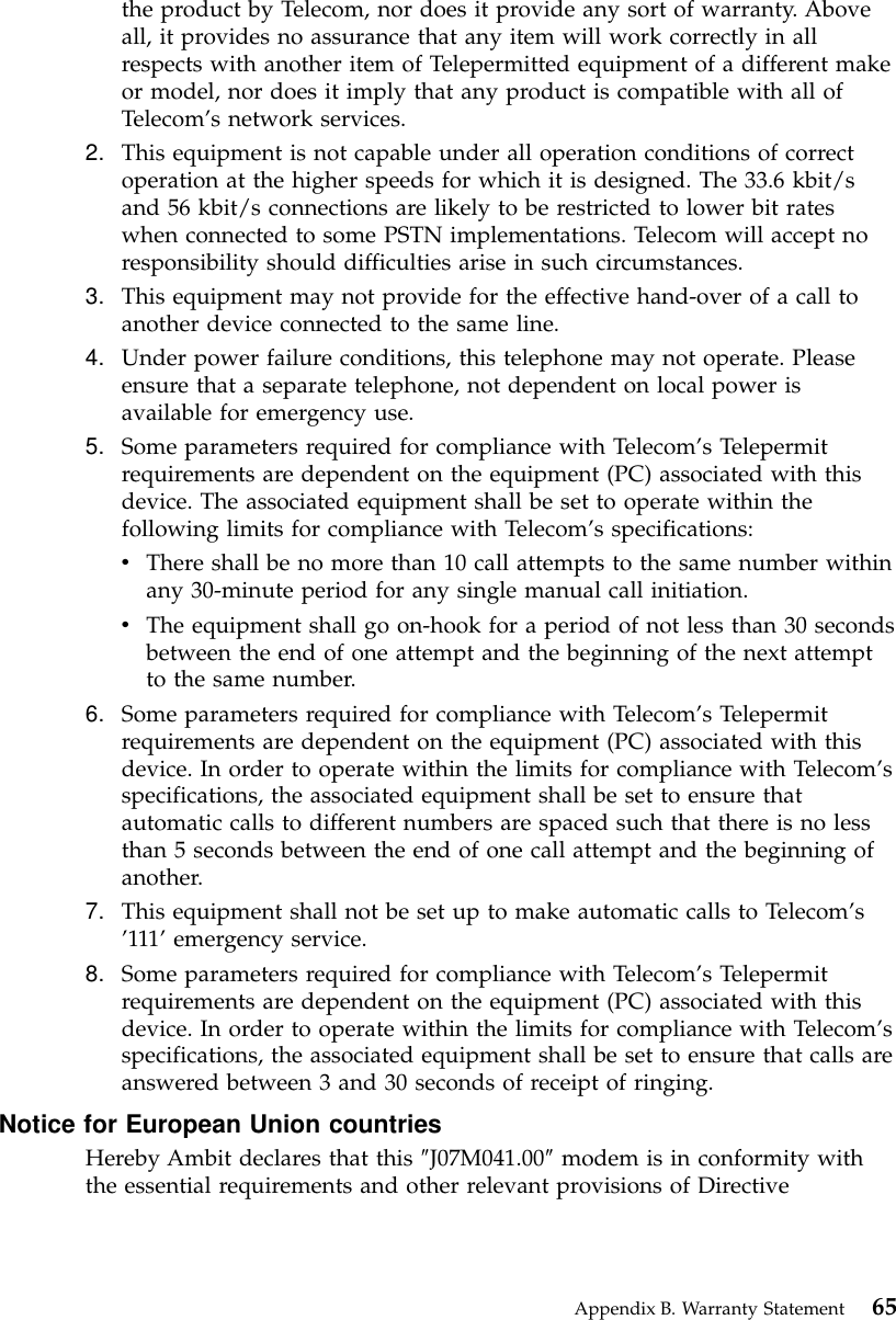 the product by Telecom, nor does it provide any sort of warranty. Aboveall, it provides no assurance that any item will work correctly in allrespects with another item of Telepermitted equipment of a different makeor model, nor does it imply that any product is compatible with all ofTelecom’s network services.2. This equipment is not capable under all operation conditions of correctoperation at the higher speeds for which it is designed. The 33.6 kbit/sand 56 kbit/s connections are likely to be restricted to lower bit rateswhen connected to some PSTN implementations. Telecom will accept noresponsibility should difficulties arise in such circumstances.3. This equipment may not provide for the effective hand-over of a call toanother device connected to the same line.4. Under power failure conditions, this telephone may not operate. Pleaseensure that a separate telephone, not dependent on local power isavailable for emergency use.5. Some parameters required for compliance with Telecom’s Telepermitrequirements are dependent on the equipment (PC) associated with thisdevice. The associated equipment shall be set to operate within thefollowing limits for compliance with Telecom’s specifications:vThere shall be no more than 10 call attempts to the same number withinany 30-minute period for any single manual call initiation.vThe equipment shall go on-hook for a period of not less than 30 secondsbetween the end of one attempt and the beginning of the next attemptto the same number.6. Some parameters required for compliance with Telecom’s Telepermitrequirements are dependent on the equipment (PC) associated with thisdevice. In order to operate within the limits for compliance with Telecom’sspecifications, the associated equipment shall be set to ensure thatautomatic calls to different numbers are spaced such that there is no lessthan 5 seconds between the end of one call attempt and the beginning ofanother.7. This equipment shall not be set up to make automatic calls to Telecom’s’111’emergency service.8. Some parameters required for compliance with Telecom’s Telepermitrequirements are dependent on the equipment (PC) associated with thisdevice. In order to operate within the limits for compliance with Telecom’sspecifications, the associated equipment shall be set to ensure that calls areanswered between 3 and 30 seconds of receipt of ringing.Notice for European Union countriesHereby Ambit declares that this ″J07M041.00″modem is in conformity withthe essential requirements and other relevant provisions of DirectiveAppendix B. Warranty Statement 65
