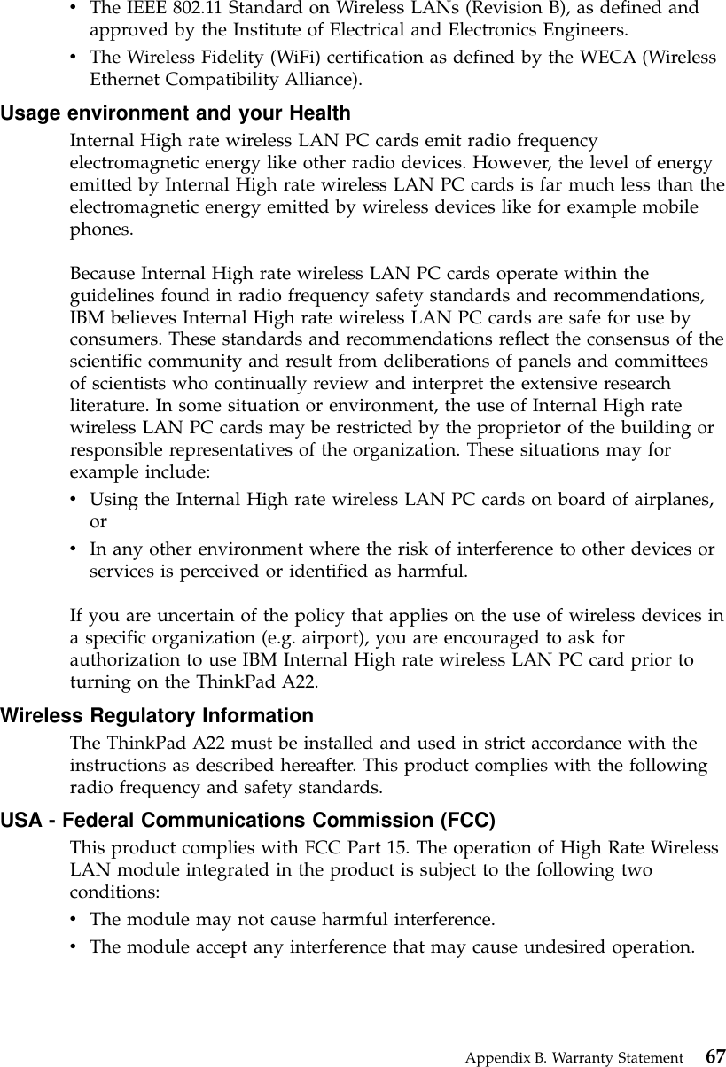 vThe IEEE 802.11 Standard on Wireless LANs (Revision B), as defined andapproved by the Institute of Electrical and Electronics Engineers.vThe Wireless Fidelity (WiFi) certification as defined by the WECA (WirelessEthernet Compatibility Alliance).Usage environment and your HealthInternal High rate wireless LAN PC cards emit radio frequencyelectromagnetic energy like other radio devices. However, the level of energyemitted by Internal High rate wireless LAN PC cards is far much less than theelectromagnetic energy emitted by wireless devices like for example mobilephones.Because Internal High rate wireless LAN PC cards operate within theguidelines found in radio frequency safety standards and recommendations,IBM believes Internal High rate wireless LAN PC cards are safe for use byconsumers. These standards and recommendations reflect the consensus of thescientific community and result from deliberations of panels and committeesof scientists who continually review and interpret the extensive researchliterature. In some situation or environment, the use of Internal High ratewireless LAN PC cards may be restricted by the proprietor of the building orresponsible representatives of the organization. These situations may forexample include:vUsing the Internal High rate wireless LAN PC cards on board of airplanes,orvIn any other environment where the risk of interference to other devices orservices is perceived or identified as harmful.If you are uncertain of the policy that applies on the use of wireless devices ina specific organization (e.g. airport), you are encouraged to ask forauthorization to use IBM Internal High rate wireless LAN PC card prior toturning on the ThinkPad A22.Wireless Regulatory InformationThe ThinkPad A22 must be installed and used in strict accordance with theinstructions as described hereafter. This product complies with the followingradio frequency and safety standards.USA - Federal Communications Commission (FCC)This product complies with FCC Part 15. The operation of High Rate WirelessLAN module integrated in the product is subject to the following twoconditions:vThe module may not cause harmful interference.vThe module accept any interference that may cause undesired operation.Appendix B. Warranty Statement 67