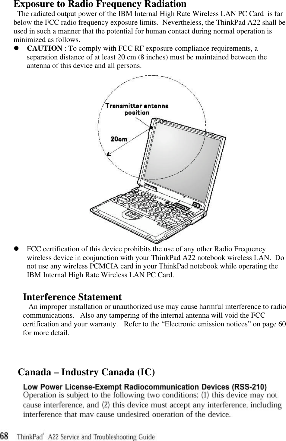 Exposure to Radio Frequency RadiationThe radiated output power of the IBM Internal High Rate Wireless LAN PC Card  is farbelow the FCC radio frequency exposure limits.  Nevertheless, the ThinkPad A22 shall beused in such a manner that the potential for human contact during normal operation isminimized as follows.l CAUTION : To comply with FCC RF exposure compliance requirements, aseparation distance of at least 20 cm (8 inches) must be maintained between theantenna of this device and all persons.l FCC certification of this device prohibits the use of any other Radio Frequencywireless device in conjunction with your ThinkPad A22 notebook wireless LAN.  Donot use any wireless PCMCIA card in your ThinkPad notebook while operating theIBM Internal High Rate Wireless LAN PC Card.Interference StatementAn improper installation or unauthorized use may cause harmful interference to radiocommunications.   Also any tampering of the internal antenna will void the FCCcertification and your warranty.   Refer to the “Electronic emission notices” on page 60for more detail.       Canada – Industry Canada (IC)     