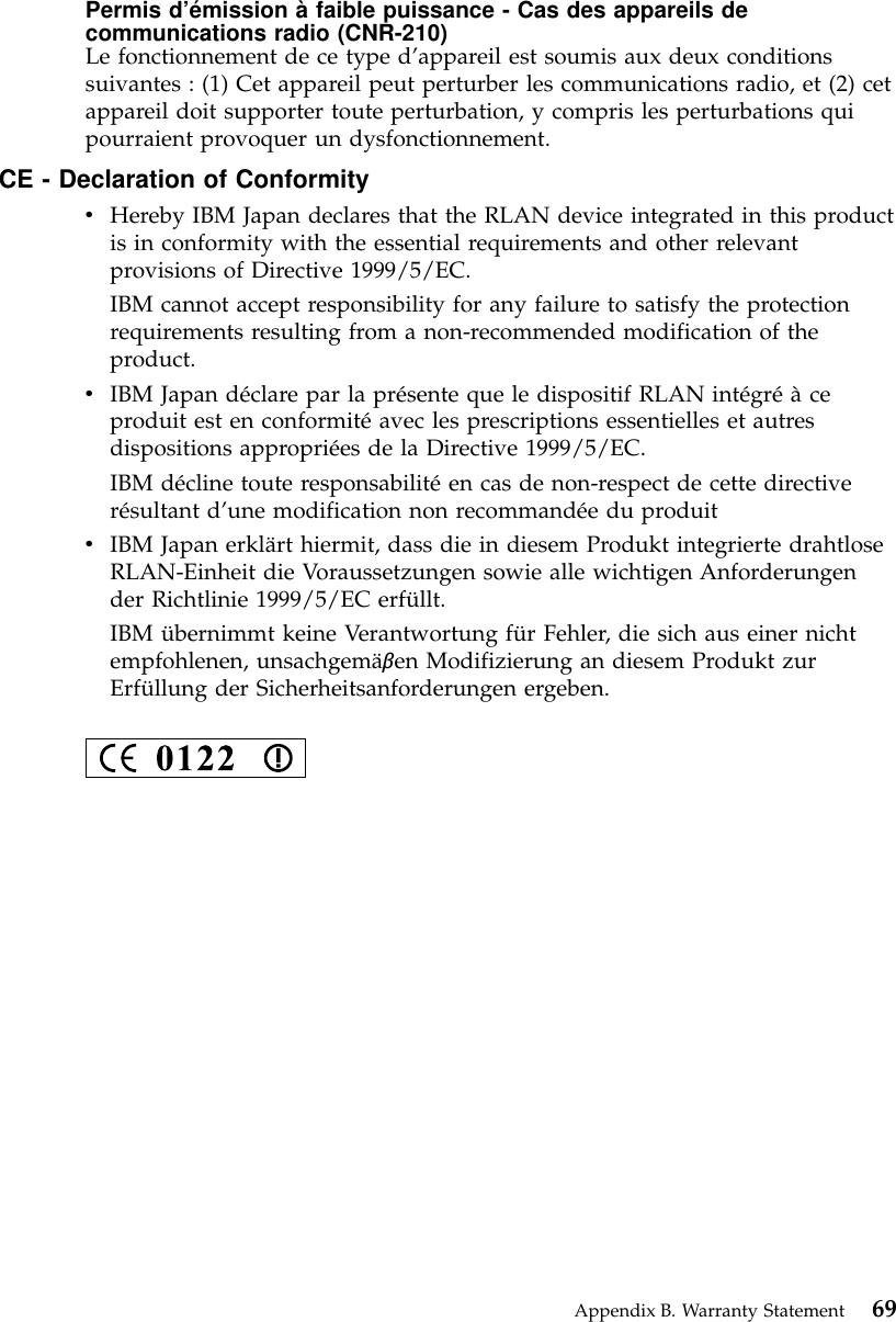 Permis d’émission à faible puissance - Cas des appareils decommunications radio (CNR-210)Le fonctionnement de ce type d’appareil est soumis aux deux conditionssuivantes : (1) Cet appareil peut perturber les communications radio, et (2) cetappareil doit supporter toute perturbation, y compris les perturbations quipourraient provoquer un dysfonctionnement.CE - Declaration of ConformityvHereby IBM Japan declares that the RLAN device integrated in this productis in conformity with the essential requirements and other relevantprovisions of Directive 1999/5/EC.IBM cannot accept responsibility for any failure to satisfy the protectionrequirements resulting from a non-recommended modification of theproduct.vIBM Japan déclare par la présente que le dispositif RLAN intégréàceproduit est en conformitéavec les prescriptions essentielles et autresdispositions appropriées de la Directive 1999/5/EC.IBM décline toute responsabilitéen cas de non-respect de cette directiverésultant d’une modification non recommandée du produitvIBM Japan erklärt hiermit, dass die in diesem Produkt integrierte drahtloseRLAN-Einheit die Voraussetzungen sowie alle wichtigen Anforderungender Richtlinie 1999/5/EC erfüllt.IBM übernimmt keine Verantwortung für Fehler, die sich aus einer nichtempfohlenen, unsachgemäβen Modifizierung an diesem Produkt zurErfüllung der Sicherheitsanforderungen ergeben.Appendix B. Warranty Statement 69