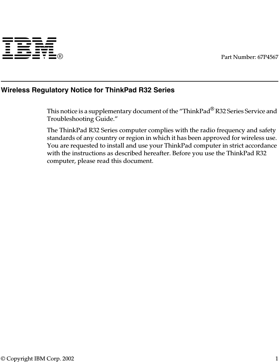 © Copyright IBM Corp. 2002 1IBM®Part Number: 67P4567Wireless Regulatory Notice for ThinkPad R32 SeriesThis notice is a supplementary document of the “ThinkPad® R32 Series Service and Troubleshooting Guide.”The ThinkPad R32 Series computer complies with the radio frequency and safety standards of any country or region in which it has been approved for wireless use. You are requested to install and use your ThinkPad computer in strict accordance with the instructions as described hereafter. Before you use the ThinkPad R32 computer, please read this document.