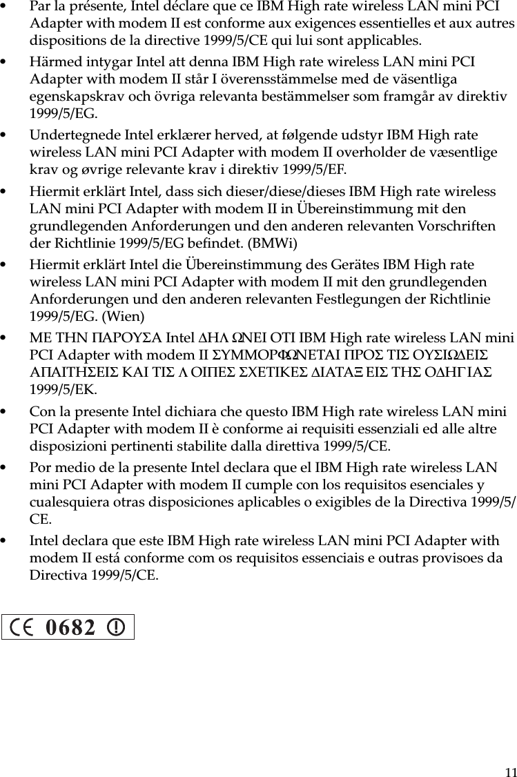 11• Par la présente, Intel déclare que ce IBM High rate wireless LAN mini PCI Adapter with modem II est conforme aux exigences essentielles et aux autres dispositions de la directive 1999/5/CE qui lui sont applicables.• Härmed intygar Intel att denna IBM High rate wireless LAN mini PCI Adapter with modem II står I överensstämmelse med de väsentliga egenskapskrav och övriga relevanta bestämmelser som framgår av direktiv 1999/5/EG.• Undertegnede Intel erklærer herved, at følgende udstyr IBM High rate wireless LAN mini PCI Adapter with modem II overholder de væsentlige krav og øvrige relevante krav i direktiv 1999/5/EF.• Hiermit erklärt Intel, dass sich dieser/diese/dieses IBM High rate wireless LAN mini PCI Adapter with modem II in Übereinstimmung mit den grundlegenden Anforderungen und den anderen relevanten Vorschriften der Richtlinie 1999/5/EG befindet. (BMWi)• Hiermit erklärt Intel die Übereinstimmung des Gerätes IBM High rate wireless LAN mini PCI Adapter with modem II mit den grundlegenden Anforderungen und den anderen relevanten Festlegungen der Richtlinie 1999/5/EG. (Wien)• ME THN ΠAPOYΣA Intel ∆HΛΩNEI OTI IBM High rate wireless LAN mini PCI Adapter with modem II ΣYMMOPΦΩNETAI ΠPOΣ TIΣ OYΣIΩ∆ EIΣ AΠAITHΣEIΣ KAI TIΣ ΛOIΠEΣ ΣXETIKEΣ ∆IATAΞEIΣ THΣ O∆HΓIAΣ 1999/5/EK. • Con la presente Intel dichiara che questo IBM High rate wireless LAN mini PCI Adapter with modem II è conforme ai requisiti essenziali ed alle altre disposizioni pertinenti stabilite dalla direttiva 1999/5/CE.• Por medio de la presente Intel declara que el IBM High rate wireless LAN mini PCI Adapter with modem II cumple con los requisitos esenciales y cualesquiera otras disposiciones aplicables o exigibles de la Directiva 1999/5/CE.• Intel declara que este IBM High rate wireless LAN mini PCI Adapter with modem II está conforme com os requisitos essenciais e outras provisoes da Directiva 1999/5/CE.