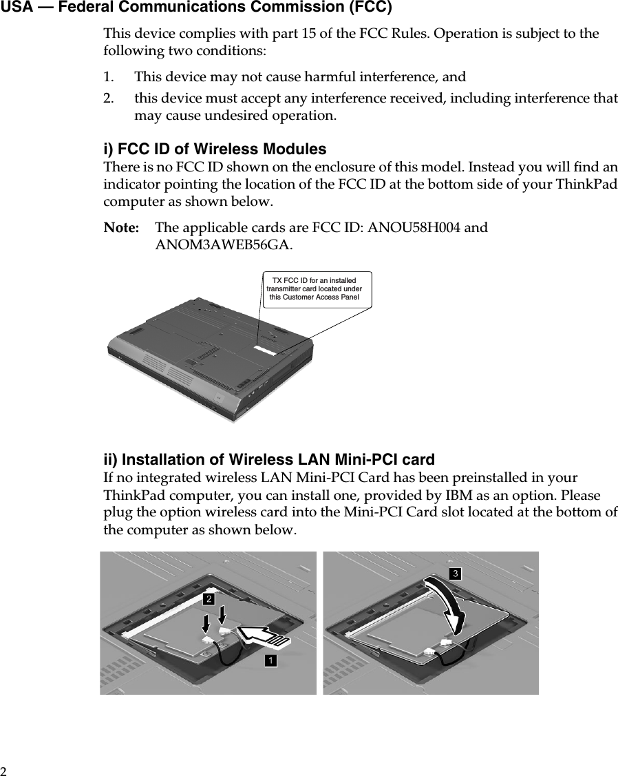 2USA — Federal Communications Commission (FCC)This device complies with part 15 of the FCC Rules. Operation is subject to the following two conditions:1. This device may not cause harmful interference, and 2. this device must accept any interference received, including interference that may cause undesired operation. i) FCC ID of Wireless ModulesThere is no FCC ID shown on the enclosure of this model. Instead you will find an indicator pointing the location of the FCC ID at the bottom side of your ThinkPad computer as shown below.Note: The applicable cards are FCC ID: ANOU58H004 and ANOM3AWEB56GA.ii) Installation of Wireless LAN Mini-PCI cardIf no integrated wireless LAN Mini-PCI Card has been preinstalled in your ThinkPad computer, you can install one, provided by IBM as an option. Please plug the option wireless card into the Mini-PCI Card slot located at the bottom of the computer as shown below.TX FCC ID for an installedtransmitter card located underthis Customer Access Panel