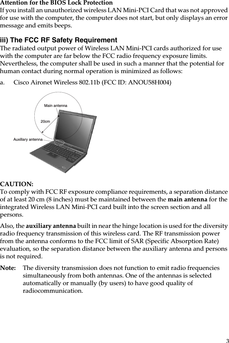 3Attention for the BIOS Lock ProtectionIf you install an unauthorized wireless LAN Mini-PCI Card that was not approved for use with the computer, the computer does not start, but only displays an error message and emits beeps.iii) The FCC RF Safety Requirement The radiated output power of Wireless LAN Mini-PCI cards authorized for use with the computer are far below the FCC radio frequency exposure limits. Nevertheless, the computer shall be used in such a manner that the potential for human contact during normal operation is minimized as follows: a. Cisco Aironet Wireless 802.11b (FCC ID: ANOU58H004)CAUTION: To comply with FCC RF exposure compliance requirements, a separation distance of at least 20 cm (8 inches) must be maintained between the main antenna for the integrated Wireless LAN Mini-PCI card built into the screen section and all persons.Also, the auxiliary antenna built in near the hinge location is used for the diversity radio frequency transmission of this wireless card. The RF transmission power from the antenna conforms to the FCC limit of SAR (Specific Absorption Rate) evaluation, so the separation distance between the auxiliary antenna and persons is not required.Note: The diversity transmission does not function to emit radio frequencies simultaneously from both antennas. One of the antennas is selected automatically or manually (by users) to have good quality of radiocommunication.20cmMain antennaAuxillary antenna