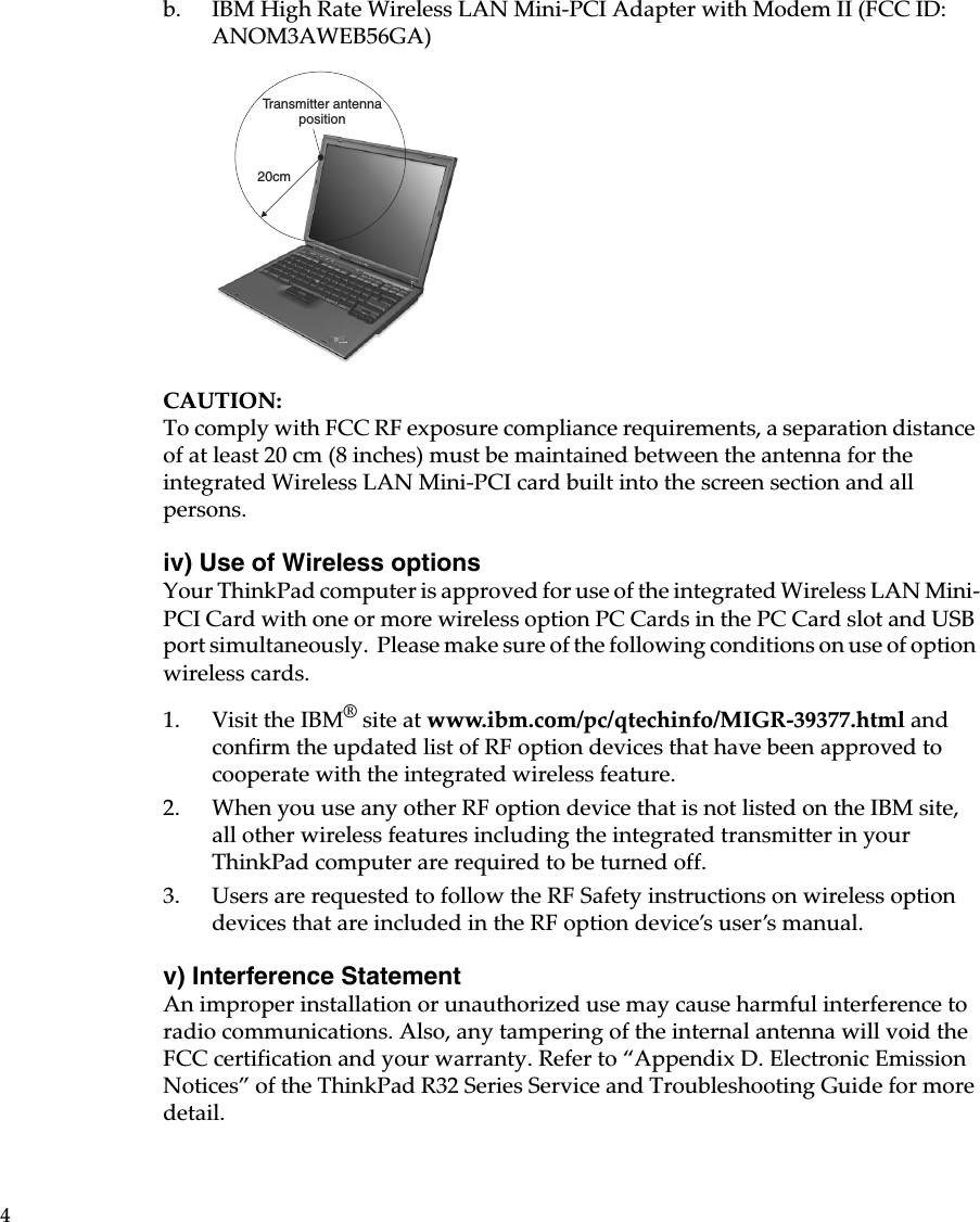 4b. IBM High Rate Wireless LAN Mini-PCI Adapter with Modem II (FCC ID: ANOM3AWEB56GA)CAUTION:To comply with FCC RF exposure compliance requirements, a separation distance of at least 20 cm (8 inches) must be maintained between the antenna for the integrated Wireless LAN Mini-PCI card built into the screen section and all persons.iv) Use of Wireless optionsYour ThinkPad computer is approved for use of the integrated Wireless LAN Mini-PCI Card with one or more wireless option PC Cards in the PC Card slot and USB port simultaneously. Please make sure of the following conditions on use of option wireless cards.1. Visit the IBM® site at www.ibm.com/pc/qtechinfo/MIGR-39377.html and confirm the updated list of RF option devices that have been approved to cooperate with the integrated wireless feature.2. When you use any other RF option device that is not listed on the IBM site, all other wireless features including the integrated transmitter in your ThinkPad computer are required to be turned off.3. Users are requested to follow the RF Safety instructions on wireless option devices that are included in the RF option device’s user’s manual.v) Interference Statement An improper installation or unauthorized use may cause harmful interference to radio communications. Also, any tampering of the internal antenna will void the FCC certification and your warranty. Refer to “Appendix D. Electronic Emission Notices” of the ThinkPad R32 Series Service and Troubleshooting Guide for more detail.20cmTransmitter antennaposition