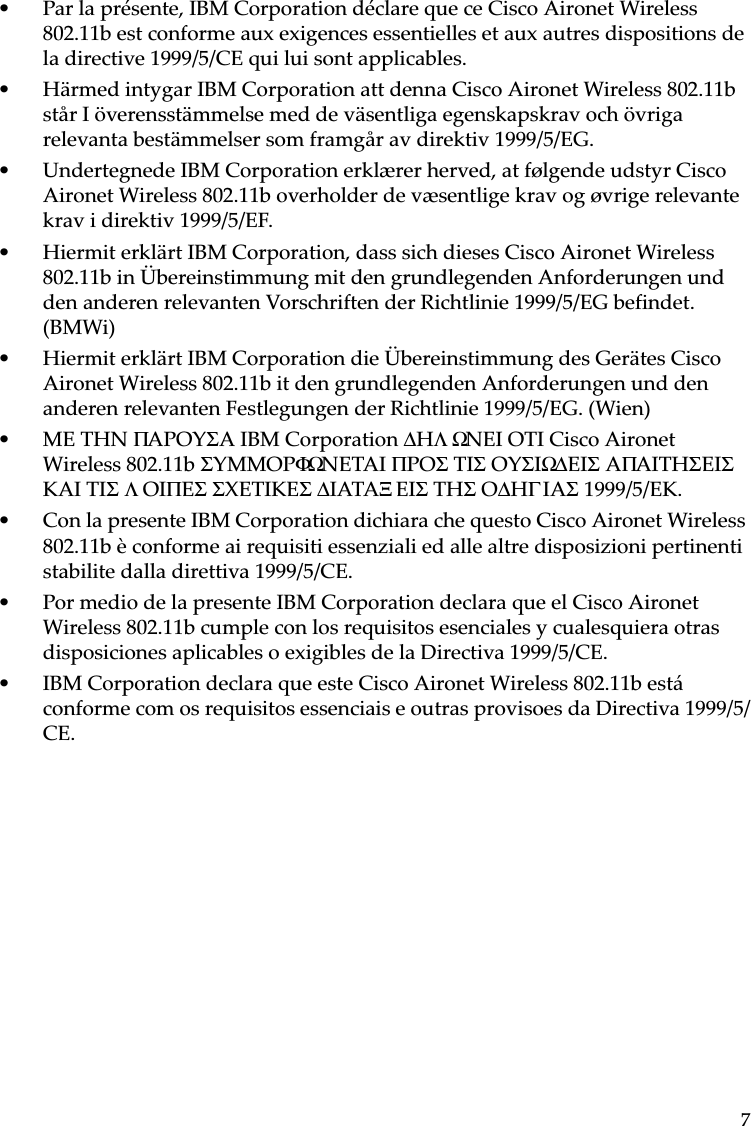 7• Par la présente, IBM Corporation déclare que ce Cisco Aironet Wireless 802.11b est conforme aux exigences essentielles et aux autres dispositions de la directive 1999/5/CE qui lui sont applicables.• Härmed intygar IBM Corporation att denna Cisco Aironet Wireless 802.11b står I överensstämmelse med de väsentliga egenskapskrav och övriga relevanta bestämmelser som framgår av direktiv 1999/5/EG.• Undertegnede IBM Corporation erklærer herved, at følgende udstyr Cisco Aironet Wireless 802.11b overholder de væsentlige krav og øvrige relevante krav i direktiv 1999/5/EF.• Hiermit erklärt IBM Corporation, dass sich dieses Cisco Aironet Wireless 802.11b in Übereinstimmung mit den grundlegenden Anforderungen und den anderen relevanten Vorschriften der Richtlinie 1999/5/EG befindet. (BMWi)• Hiermit erklärt IBM Corporation die Übereinstimmung des Gerätes Cisco Aironet Wireless 802.11b it den grundlegenden Anforderungen und den anderen relevanten Festlegungen der Richtlinie 1999/5/EG. (Wien)• ME THN ΠAPOYΣA IBM Corporation ∆HΛΩNEI OTI Cisco Aironet Wireless 802.11b ΣYMMOPΦΩNETAI ΠPOΣ TIΣ OYΣIΩ∆ EIΣ AΠAITHΣEIΣ KAI TIΣ ΛOIΠEΣ ΣXETIKEΣ ∆IATAΞEIΣ THΣ O∆HΓIAΣ 1999/5/EK. • Con la presente IBM Corporation dichiara che questo Cisco Aironet Wireless 802.11b è conforme ai requisiti essenziali ed alle altre disposizioni pertinenti stabilite dalla direttiva 1999/5/CE.• Por medio de la presente IBM Corporation declara que el Cisco Aironet Wireless 802.11b cumple con los requisitos esenciales y cualesquiera otras disposiciones aplicables o exigibles de la Directiva 1999/5/CE.• IBM Corporation declara que este Cisco Aironet Wireless 802.11b está conforme com os requisitos essenciais e outras provisoes da Directiva 1999/5/CE.