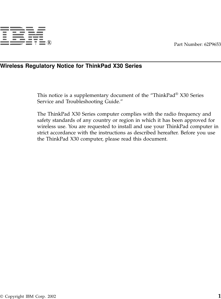 Part Number: 62P9653Wireless Regulatory Notice for ThinkPad X30 SeriesThis notice is a supplementary document of the “ThinkPad®X30 SeriesService and Troubleshooting Guide.”The ThinkPad X30 Series computer complies with the radio frequency andsafety standards of any country or region in which it has been approved forwireless use. You are requested to install and use your ThinkPad computer instrict accordance with the instructions as described hereafter. Before you usethe ThinkPad X30 computer, please read this document.© Copyright IBM Corp. 2002 1