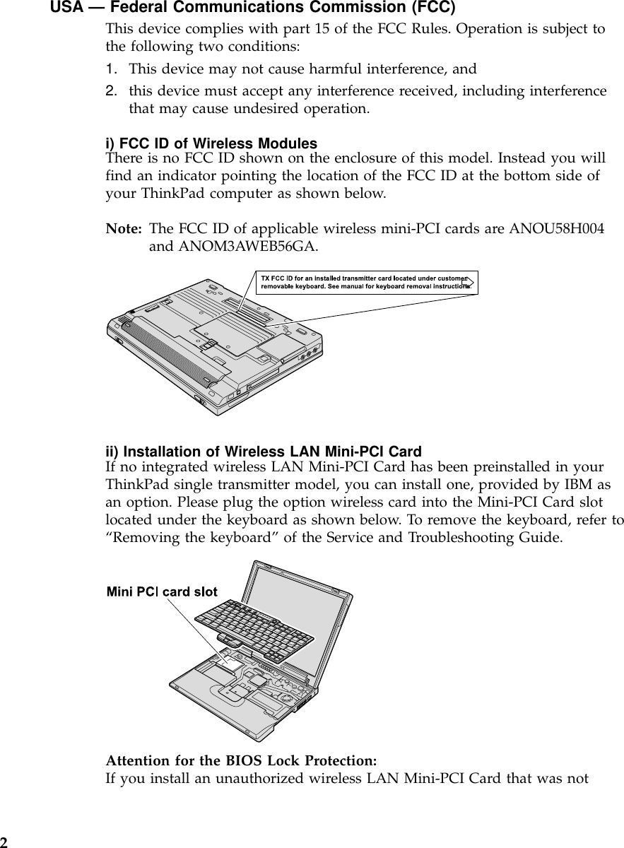 USA — Federal Communications Commission (FCC)This device complies with part 15 of the FCC Rules. Operation is subject tothe following two conditions:1. This device may not cause harmful interference, and2. this device must accept any interference received, including interferencethat may cause undesired operation.i) FCC ID of Wireless ModulesThere is no FCC ID shown on the enclosure of this model. Instead you willfind an indicator pointing the location of the FCC ID at the bottom side ofyour ThinkPad computer as shown below.Note: The FCC ID of applicable wireless mini-PCI cards are ANOU58H004and ANOM3AWEB56GA.ii) Installation of Wireless LAN Mini-PCI CardIf no integrated wireless LAN Mini-PCI Card has been preinstalled in yourThinkPad single transmitter model, you can install one, provided by IBM asan option. Please plug the option wireless card into the Mini-PCI Card slotlocated under the keyboard as shown below. To remove the keyboard, refer to“Removing the keyboard”of the Service and Troubleshooting Guide.Attention for the BIOS Lock Protection:If you install an unauthorized wireless LAN Mini-PCI Card that was not2
