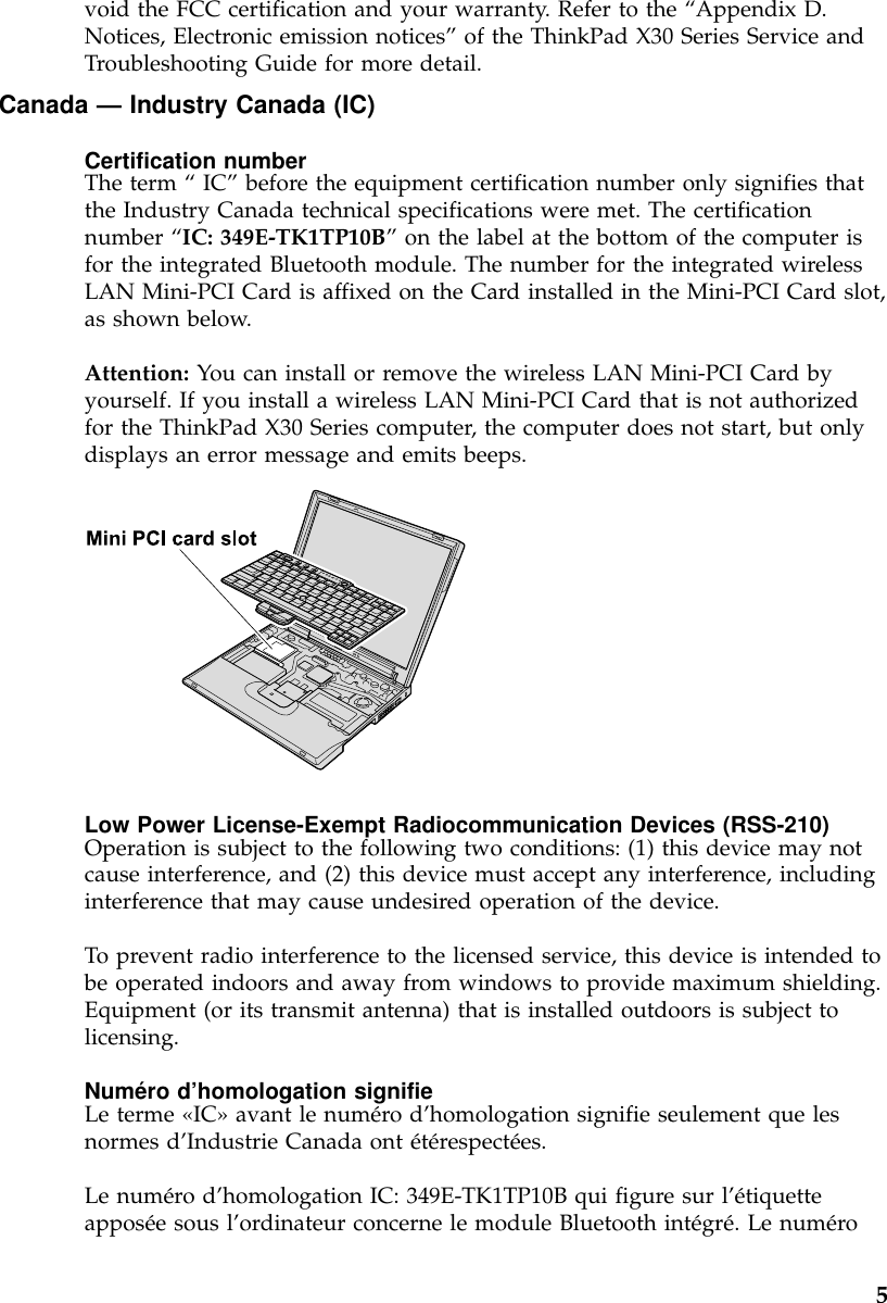 void the FCC certification and your warranty. Refer to the “Appendix D.Notices, Electronic emission notices”of the ThinkPad X30 Series Service andTroubleshooting Guide for more detail.Canada —Industry Canada (IC)Certification numberThe term “IC”before the equipment certification number only signifies thatthe Industry Canada technical specifications were met. The certificationnumber “IC: 349E-TK1TP10B”on the label at the bottom of the computer isfor the integrated Bluetooth module. The number for the integrated wirelessLAN Mini-PCI Card is affixed on the Card installed in the Mini-PCI Card slot,as shown below.Attention: You can install or remove the wireless LAN Mini-PCI Card byyourself. If you install a wireless LAN Mini-PCI Card that is not authorizedfor the ThinkPad X30 Series computer, the computer does not start, but onlydisplays an error message and emits beeps.Low Power License-Exempt Radiocommunication Devices (RSS-210)Operation is subject to the following two conditions: (1) this device may notcause interference, and (2) this device must accept any interference, includinginterference that may cause undesired operation of the device.To prevent radio interference to the licensed service, this device is intended tobe operated indoors and away from windows to provide maximum shielding.Equipment (or its transmit antenna) that is installed outdoors is subject tolicensing.Numéro d’homologation signifieLe terme «IC»avant le numéro d’homologation signifie seulement que lesnormes d’Industrie Canada ont étérespectées.Le numéro d’homologation IC: 349E-TK1TP10B qui figure sur l’étiquetteapposée sous l’ordinateur concerne le module Bluetooth intégré.Lenuméro5