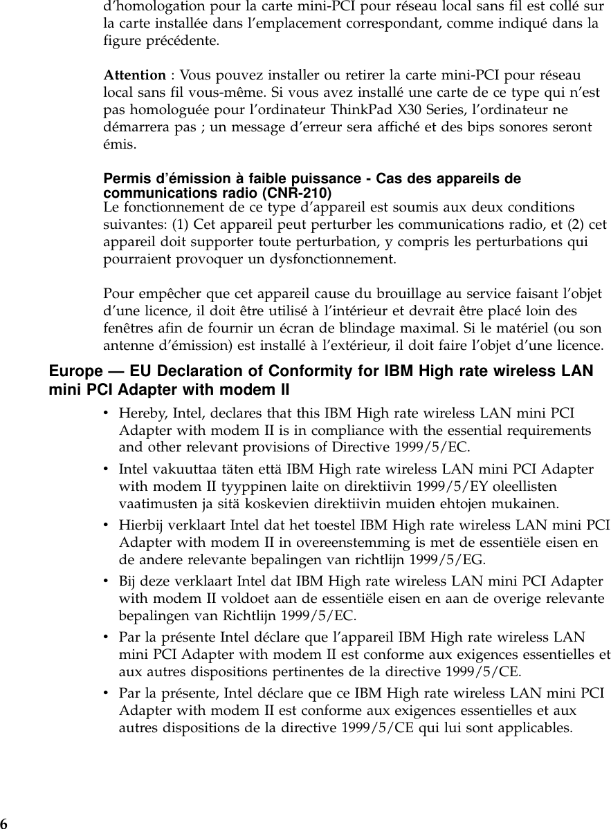 d’homologation pour la carte mini-PCI pour réseau local sans fil est collésurla carte installée dans l’emplacement correspondant, comme indiquédans lafigure précédente.Attention : Vous pouvez installer ou retirer la carte mini-PCI pour réseaulocal sans fil vous-même. Si vous avez installéune carte de ce type qui n’estpas homologuée pour l’ordinateur ThinkPad X30 Series, l’ordinateur nedémarrera pas ; un message d’erreur sera affichéet des bips sonores serontémis.Permis d’émission àfaible puissance - Cas des appareils decommunications radio (CNR-210)Le fonctionnement de ce type d’appareil est soumis aux deux conditionssuivantes: (1) Cet appareil peut perturber les communications radio, et (2) cetappareil doit supporter toute perturbation, y compris les perturbations quipourraient provoquer un dysfonctionnement.Pour empêcher que cet appareil cause du brouillage au service faisant l’objetd’une licence, il doit être utiliséàl’intérieur et devrait être placéloin desfenêtres afin de fournir un écran de blindage maximal. Si le matériel (ou sonantenne d’émission) est installéàl’extérieur, il doit faire l’objet d’une licence.Europe —EU Declaration of Conformity for IBM High rate wireless LANmini PCI Adapter with modem IIvHereby, Intel, declares that this IBM High rate wireless LAN mini PCIAdapter with modem II is in compliance with the essential requirementsand other relevant provisions of Directive 1999/5/EC.vIntel vakuuttaa täten ettäIBM High rate wireless LAN mini PCI Adapterwith modem II tyyppinen laite on direktiivin 1999/5/EY oleellistenvaatimusten ja sitäkoskevien direktiivin muiden ehtojen mukainen.vHierbij verklaart Intel dat het toestel IBM High rate wireless LAN mini PCIAdapter with modem II in overeenstemming is met de essentiële eisen ende andere relevante bepalingen van richtlijn 1999/5/EG.vBij deze verklaart Intel dat IBM High rate wireless LAN mini PCI Adapterwith modem II voldoet aan de essentiële eisen en aan de overige relevantebepalingen van Richtlijn 1999/5/EC.vPar la présente Intel déclare que l’appareil IBM High rate wireless LANmini PCI Adapter with modem II est conforme aux exigences essentielles etaux autres dispositions pertinentes de la directive 1999/5/CE.vPar la présente, Intel déclare que ce IBM High rate wireless LAN mini PCIAdapter with modem II est conforme aux exigences essentielles et auxautres dispositions de la directive 1999/5/CE qui lui sont applicables.6