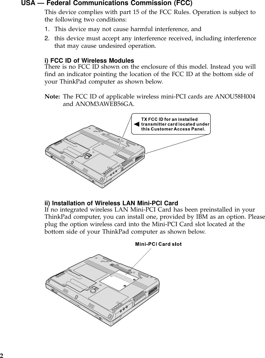 USA — Federal Communications Commission (FCC)This device complies with part 15 of the FCC Rules. Operation is subject tothe following two conditions:1. This device may not cause harmful interference, and2. this device must accept any interference received, including interferencethat may cause undesired operation.i) FCC ID of Wireless ModulesThere is no FCC ID shown on the enclosure of this model. Instead you willfind an indicator pointing the location of the FCC ID at the bottom side ofyour ThinkPad computer as shown below.Note: The FCC ID of applicable wireless mini-PCI cards are ANOU58H004and ANOM3AWEB56GA.ii) Installation of Wireless LAN Mini-PCI CardIf no integrated wireless LAN Mini-PCI Card has been preinstalled in yourThinkPad computer, you can install one, provided by IBM as an option. Pleaseplug the option wireless card into the Mini-PCI Card slot located at thebottom side of your ThinkPad computer as shown below.2