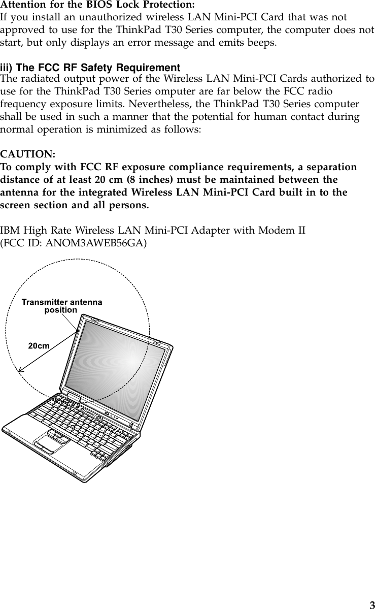 Attention for the BIOS Lock Protection:If you install an unauthorized wireless LAN Mini-PCI Card that was notapproved to use for the ThinkPad T30 Series computer, the computer does notstart, but only displays an error message and emits beeps.iii) The FCC RF Safety RequirementThe radiated output power of the Wireless LAN Mini-PCI Cards authorized touse for the ThinkPad T30 Series omputer are far below the FCC radiofrequency exposure limits. Nevertheless, the ThinkPad T30 Series computershall be used in such a manner that the potential for human contact duringnormal operation is minimized as follows:CAUTION:To comply with FCC RF exposure compliance requirements, a separationdistance of at least 20 cm (8 inches) must be maintained between theantenna for the integrated Wireless LAN Mini-PCI Card built in to thescreen section and all persons.IBM High Rate Wireless LAN Mini-PCI Adapter with Modem II(FCC ID: ANOM3AWEB56GA)3